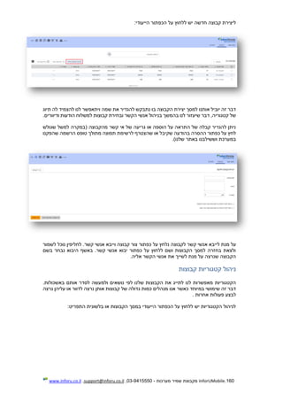 160.InforUMobile‫מערכות‬ ‫שמיר‬ ‫מקבוצת‬-9415550-03,support@inforu.co.il,www.inforu.co.il
‫הייעודי‬ ‫הכפתור‬ ‫על‬ ‫ללחוץ‬ ‫יש‬ ‫חדשה‬ ‫קבוצה‬ ‫ליצירת‬:
‫תיוג‬ ‫לה‬ ‫להצמיד‬ ‫לנו‬ ‫ויתאפשר‬ ‫שמה‬ ‫את‬ ‫להגדיר‬ ‫נתבקש‬ ‫בו‬ ‫הקבוצה‬ ‫יצירת‬ ‫למסך‬ ‫אותנו‬ ‫יוביל‬ ‫זה‬ ‫דבר‬
‫בנ‬ ‫בהמשך‬ ‫לנו‬ ‫שיעזור‬ ‫דבר‬ ,‫קטגוריה‬ ‫של‬‫ודיוורים‬ ‫הודעות‬ ‫למשלוח‬ ‫קבוצות‬ ‫ובחירת‬ ‫הקשר‬ ‫אנשי‬ ‫יהול‬.
‫שגולש‬ ‫למשל‬ ‫(במקרה‬ ‫מהקבוצה‬ ‫קשר‬ ‫אי‬ ‫של‬ ‫גריעה‬ ‫או‬ ‫הוספה‬ ‫על‬ ‫התראה‬ ‫של‬ ‫קבלה‬ ‫להגדיר‬ ‫ניתן‬
‫שהפקנו‬ ‫הרשמה‬ ‫טופס‬ ‫מתולך‬ ‫תפוצה‬ ‫לרשימת‬ ‫שהצטרף‬ ‫או‬ ‫שקיבל‬ ‫בהודעה‬ ‫ההסרה‬ ‫כפתור‬ ‫על‬ ‫לחץ‬
‫וששילבנו‬ ‫במערכת‬)‫שלנו‬ ‫באתר‬.
‫א‬ ‫לייבא‬ ‫מנת‬ ‫על‬‫לשמור‬ ‫נוכל‬ ‫לחליפין‬ .‫קשר‬ ‫אנשי‬ ‫וייבא‬ ‫קבוצה‬ ‫צור‬ ‫כפתור‬ ‫על‬ ‫נלחץ‬ ‫לקבוצה‬ ‫קשר‬ ‫נשי‬
‫בשם‬ ‫נבחר‬ ‫היבוא‬ ‫באשף‬ .‫קשר‬ ‫אנשי‬ ‫יבוא‬ ‫כפתור‬ ‫על‬ ‫ללחוץ‬ ‫ושם‬ ‫הקבוצות‬ ‫למסך‬ ‫בחזרה‬ ‫ולצאת‬
‫אליה‬ ‫הקשר‬ ‫אנשי‬ ‫את‬ ‫לשייך‬ ‫מנת‬ ‫על‬ ‫שנרצה‬ ‫הקבוצה‬.
‫קבוצות‬ ‫קטגוריות‬ ‫ניהול‬
‫הקבוצ‬ ‫את‬ ‫לתייג‬ ‫לנו‬ ‫מאפשרות‬ ‫הקטגוריות‬.‫באשכולות‬ ‫אותם‬ ‫לסדר‬ ‫ולמעשה‬ ‫נושאים‬ ‫לפי‬ ‫שלנו‬ ‫ות‬
‫נרצה‬ ‫עליהן‬ ‫או‬ ‫לדוור‬ ‫נרצה‬ ‫אותן‬ ‫קבוצות‬ ‫של‬ ‫גדולה‬ ‫כמות‬ ‫מנהלים‬ ‫אנו‬ ‫כאשר‬ ‫במיוחד‬ ‫שימושי‬ ‫זה‬ ‫דבר‬
‫אחרות‬ ‫פעולות‬ ‫לבצע‬.
‫התפריט‬ ‫בלשונית‬ ‫או‬ ‫הקבוצות‬ ‫במסך‬ ‫הייעודי‬ ‫הכפתור‬ ‫על‬ ‫ללחוץ‬ ‫יש‬ ‫הקטגוריות‬ ‫לניהול‬:
 