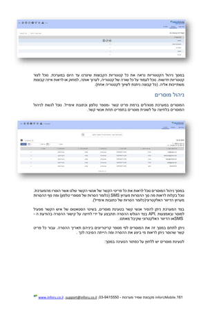 161.InforUMobile‫מערכות‬ ‫שמיר‬ ‫מקבוצת‬-9415550-03,support@inforu.co.il,www.inforu.co.il
‫נרא‬ ‫הקטגוריות‬ ‫ניהול‬ ‫במסך‬‫לצור‬ ‫נוכל‬ .‫במערכת‬ ‫היום‬ ‫עד‬ ‫שיצרנו‬ ‫הקבוצות‬ ‫קטגוריות‬ ‫כל‬ ‫את‬ ‫ה‬
‫קבוצות‬ ‫איזה‬ ‫לראות‬ ‫או‬ ‫למחוק‬ ,‫אותה‬ ‫לערוך‬ ,‫קטגוריה‬ ‫של‬ ‫שורה‬ ‫כל‬ ‫על‬ ‫לעמוד‬ ‫נוכל‬ .‫חדשות‬ ‫קטגוריות‬
)‫אחת‬ ‫לקטגוריה‬ ‫לשיוך‬ ‫ניתנת‬ ‫קבוצה‬ ‫(כל‬ .‫אליה‬ ‫משתייכות‬.
‫מוסרים‬ ‫ניהול‬
‫קשר‬ ‫פריט‬ ‫ברמת‬ ‫מנוהלים‬ ‫במערכת‬ ‫המוסרים‬-‫ט‬ ‫מספר‬‫לניהול‬ ‫לגשת‬ ‫נוכל‬ .‫אימייל‬ ‫וכתובת‬ ‫לפון‬
‫קשר‬ ‫אנשי‬ ‫תחת‬ ‫בתפריט‬ ‫מוסרים‬ ‫לשונית‬ ‫על‬ ‫בלחיצה‬ ‫המוסרים‬.
.‫מהמערכת‬ ‫הוסרו‬ ‫אשר‬ ‫שלנו‬ ‫הקשר‬ ‫אנשי‬ ‫של‬ ‫הקשר‬ ‫פריטי‬ ‫כל‬ ‫את‬ ‫לראות‬ ‫נוכל‬ ‫המוסרים‬ ‫ניהול‬ ‫במסך‬
‫מערוץ‬ ‫ההסרות‬ ‫סך‬ ‫מה‬ ‫לראות‬ ‫בקלות‬ ‫נוכל‬SMS‫ההסר‬ ‫סף‬ ‫ומה‬ )‫טלפון‬ ‫מספרי‬ ‫של‬ ‫הסרות‬ ‫(כלומר‬‫ות‬
)‫אימייל‬ ‫כתובות‬ ‫של‬ ‫הסרות‬ ‫האלקטרוני(כלומר‬ ‫הדיוור‬ ‫מערוץ‬.
‫מפעיל‬ ‫הקשר‬ ‫איש‬ ‫של‬ ‫הסטאטוס‬ ‫בשינוי‬ ,‫מוסרים‬ ‫בטעינת‬ ‫קשר‬ ‫אנשי‬ ‫להסיר‬ ‫ניתן‬ ‫המערכת‬ ‫בצד‬
‫ובאמצעות‬ ‫למוסר‬API.‫ה‬ ‫בהודעת‬ ‫ההסרה‬ ‫קישור‬ ‫על‬ ‫לחיצה‬ ‫ידי‬ ‫על‬ ‫תתבצע‬ ‫ההסרה‬ ‫הגולש‬ ‫בצד‬-
SMS‫מאתנו‬ ‫שקיבל‬ ‫האלקטרוני‬ ‫הדיוור‬ ‫או‬.
‫ני‬‫תן‬‫פריט‬ ‫כל‬ ‫עבור‬ .‫ההסרה‬ ‫תאריך‬ ‫ביניהם‬ ‫קריטריונים‬ ‫מספר‬ ‫לפי‬ ‫המוסרים‬ ‫את‬ ‫זה‬ ‫במסך‬ ‫לתחם‬
‫ה‬ ‫ומה‬ ‫ההסרה‬ ‫את‬ ‫ביצע‬ ‫מי‬ ‫לראות‬ ‫ניתן‬ ‫שהוסר‬ ‫קשר‬‫י‬‫לכך‬ ‫הסיבה‬ ‫יתה‬.
‫במסך‬ ‫הטעינה‬ ‫כפתור‬ ‫על‬ ‫ללחוץ‬ ‫יש‬ ‫מוסרים‬ ‫לטעינת‬:
 