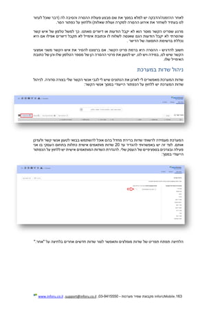 163.InforUMobile‫מערכות‬ ‫שמיר‬ ‫מקבוצת‬-9415550-03,support@inforu.co.il,www.inforu.co.il
‫לעזור‬ ‫שוכל‬ ‫(דבר‬ ‫לה‬ ‫והסיבה‬ ‫ההסרה‬ ‫פעולת‬ ‫מבצע‬ ‫שם‬ ‫את‬ ‫במסך‬ ‫למלא‬ ‫יש‬ ‫ההזמנה/הדבקה‬ ‫לאחר‬
‫הסר‬ ‫כפתור‬ ‫על‬ ‫וללחוץ‬ )‫שאלות‬ ‫ועולת‬ ‫למקרה‬ ‫ההסרה‬ ‫אירוע‬ ‫את‬ ‫לשחזר‬ ‫בעתיד‬ ‫לנו‬.
‫קשר‬ ‫איש‬ ‫של‬ ‫טלפון‬ ‫למשל‬ ‫כך‬ .‫מאתנו‬ ‫דיוורים‬ ‫או‬ ‫הודעות‬ ‫יקבל‬ ‫לא‬ ‫הוא‬ ‫מוסר‬ ‫הקשר‬ ‫שפריט‬ ‫מרגע‬
‫היא‬ ‫אם‬ ‫אפילו‬ ‫דיוורים‬ ‫תקבל‬ ‫לא‬ ‫אימייל‬ ‫וכתובת‬ ‫לו‬ ‫לשלוח‬ ‫שאנסה‬ ‫הגם‬ ‫הודעות‬ ‫יקבל‬ ‫לא‬ ‫שהסרתי‬
‫הדיוור‬ ‫של‬ ‫התפוצה‬ ‫ברשימת‬ ‫נכללת‬.
‫להדגיש‬ ‫חשוב‬-‫להסיר‬ ‫ברצוננו‬ ‫אם‬ .‫הקשר‬ ‫פריט‬ ‫ברמת‬ ‫היא‬ ‫ההסרה‬‫אמצעי‬ ‫משני‬ ‫הקשר‬ ‫איש‬ ‫את‬
‫כתובת‬ ‫של‬ ‫והן‬ ‫שלו‬ ‫הטלפון‬ ‫מספר‬ ‫של‬ ‫הן‬ ‫ההסרה‬ ‫פרטי‬ ‫את‬ ‫לטעון‬ ‫יש‬ ,‫לנו‬ ‫ויש‬ ‫במידה‬ ,‫לנו‬ ‫שיש‬ ‫הקשר‬
‫שלו‬ ‫האימייל‬.
‫במערכת‬ ‫שדות‬ ‫ניהול‬
‫לניהול‬ .‫סדורה‬ ‫בצורה‬ ‫שלי‬ ‫הקשר‬ ‫אנשי‬ ‫לגבי‬ ‫לי‬ ‫שיש‬ ‫הנתונים‬ ‫את‬ ‫לארגן‬ ‫לי‬ ‫מאפשרים‬ ‫המערכת‬ ‫שדות‬
‫הכפת‬ ‫על‬ ‫ללחוץ‬ ‫יש‬ ‫המערכת‬ ‫שדות‬‫הי‬ ‫ור‬‫י‬‫הקשר‬ ‫אנשי‬ ‫במסך‬ ‫עודי‬:
‫ולעדכן‬ ‫קשר‬ ‫אנשי‬ ‫לטעון‬ ‫בבואי‬ ‫להשתמש‬ ‫אוכל‬ ‫בהם‬ ‫מחדל‬ ‫ברירת‬ ‫שדות‬ ‫לרשותי‬ ‫מעמידה‬ ‫המערכת‬
‫עד‬ ‫להגדיר‬ ‫באפשרותי‬ ‫יש‬ ‫זה‬ ‫לצד‬ .‫אותם‬20‫אני‬ ‫בו‬ ‫העסקי‬ ‫בתחום‬ ‫כתלות‬ ‫אישית‬ ‫מותאמים‬ ‫שדות‬
‫אישית‬ ‫המותאמים‬ ‫השדות‬ ‫להגדרת‬ .‫שלי‬ ‫העסק‬ ‫של‬ ‫בספציפיים‬ ‫ובצרכים‬ ‫פעילה‬‫הכפתור‬ ‫על‬ ‫ללחוץ‬ ‫יש‬
‫הי‬‫י‬‫במסך‬ ‫עודי‬:
‫"אחר‬ ‫על‬ ‫בלחיצה‬ ‫אחרים‬ ‫חדשים‬ ‫שדות‬ ‫לצור‬ ‫ותאפשר‬ ‫מומלצים‬ ‫שדות‬ ‫של‬ ‫תפריט‬ ‫תפתח‬ ‫הלחיצה‬".
 