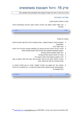 166.InforUMobile‫מערכות‬ ‫שמיר‬ ‫מקבוצת‬-9415550-03,support@inforu.co.il,www.inforu.co.il
‫פרק‬16‫ומשתמשים‬ ‫חשבונות‬ ‫ניהול‬ :
‫ר‬ ‫משתמש‬ ‫תחת‬ ‫משתמשים‬ ‫ותתי‬ ‫חשבונות‬ ‫שמנהל‬ ‫למי‬ ‫מיועד‬ ‫המדריך‬ ‫של‬ ‫זה‬ ‫חלק‬‫אשי‬
‫המערכת‬ ‫תפריטי‬
:‫לשניים‬ ‫נחלקים‬ ‫המערכת‬ ‫תפריטי‬
1.‫כללית‬ ‫ופונקציונליות‬ ‫להגדרות‬ ‫שנוגע‬ ‫הגלובלי‬ ‫התפריט‬ ‫את‬ ‫תמצאו‬ ‫למעלה‬ ‫שמאל‬ ‫בצד‬
:‫במערכת‬
:‫נכללים‬ ‫זה‬ ‫בתפריט‬
‫הממשק‬ ‫שפות‬ ‫בין‬ ‫לעבור‬ ‫האפשרות‬–‫לרווחת‬ ‫במערכת‬ ‫מסך‬ ‫מכל‬ ‫זמינה‬ ‫זו‬ ‫אפשרות‬ ‫מעתה‬
.‫המשתמשים‬
.‫הבית‬ ‫למסך‬ ‫קיצור‬
‫ה‬ ‫תפריט‬‫כלליות‬ ‫ניהול‬ ‫והגדרות‬ ‫במערכת‬ ‫המשתמש‬ ‫של‬ ‫אישיות‬ ‫להגדרות‬ ‫הנחלק‬ ‫גדרות‬
.‫שלכם‬ ‫השותפים‬ ‫חשבון‬ ‫תחת‬ ‫מנהלים‬ ‫הנכם‬ ‫שאותם‬ ‫למשתמשים‬ ‫הנוגעות‬
.‫במערכת‬ ‫האישיות‬ ‫המכסות‬ ‫למסך‬ ‫גישה‬
.‫במערכת‬ ‫הכלולים‬ ‫השיווק‬ ‫לערוצי‬ ‫דרך‬ ‫קיצור‬
.‫הזה‬ ‫בהקשר‬ ‫נלווה‬ ‫ומידע‬ ‫נמצאים‬ ‫בו‬ ‫החשבון‬ ‫פרטי‬
‫הגלובלי‬ ‫התפריט‬‫אתם‬ ‫בו‬ ‫במיקום‬ ‫תלות‬ ‫ללא‬ ‫קבוע‬ ‫ונותר‬ ‫המערכת‬ ‫מסכי‬ ‫כל‬ ‫את‬ ‫מלווה‬
.‫איתה‬ ‫העבודה‬ ‫של‬ ‫שלב‬ ‫בכל‬ ‫במערכת‬ ‫מצויים‬
2.‫בו‬ ‫העבודה‬ ‫למודול‬ ‫נוגע‬ ‫זה‬ ‫תפריט‬ .‫הלוקאלי‬ ‫התפריט‬ ‫את‬ ‫תמצאו‬ ‫ימין‬ ‫בצד‬ ‫מתחתיו‬
‫עובדים‬ ‫עליו‬ ‫במודול‬ ‫כתלות‬ ‫משתנה‬ ‫הוא‬ ‫ולכן‬ ‫מצוי‬ ‫המשתמש‬–/‫נחיתה‬ ‫דפי‬ /‫אלקטרוני‬ ‫דיוור‬
‫ניהול‬.'‫וכו‬ ‫חשבונות‬
 