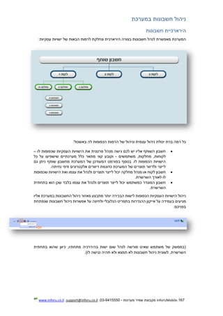 167.InforUMobile‫מערכות‬ ‫שמיר‬ ‫מקבוצת‬-9415550-03,support@inforu.co.il,www.inforu.co.il
‫במערכת‬ ‫חשבונות‬ ‫ניהול‬
‫חשבונות‬ ‫הירארכיית‬
:‫עסקיות‬ ‫ישויות‬ ‫של‬ ‫הבאות‬ ‫לרמות‬ ‫ונחלקת‬ ‫הירארכית‬ ‫בצורה‬ ‫חשבונות‬ ‫לנהל‬ ‫מאפשרת‬ ‫המערכת‬
:‫באשכול‬ ‫לה‬ ‫הכפופות‬ ‫הרמות‬ ‫של‬ ‫וניהול‬ ‫עצמית‬ ‫ניהול‬ ‫יכולת‬ ‫ברת‬ ‫רמה‬ ‫כל‬
‫ה‬ ‫הישויות‬ ‫את‬ ‫פרטנית‬ ‫מנהל‬ ‫גישה‬ ‫לכם‬ ‫יש‬ ‫אליו‬ ‫השותף‬ ‫חשבון‬‫לו‬ ‫שכפופות‬ ‫עסקיות‬–
‫משתמשים‬ ,‫מחלקות‬ ,‫לקוחות‬-‫כל‬ ‫על‬ ‫שישפיעו‬ ‫מערכתיים‬ ‫כלל‬ ‫מתאר‬ ‫קווי‬ ‫וקובע‬
‫גם‬ ‫ניתן‬ ‫שותף‬ ‫מחשבון‬ ‫המערכת‬ ‫של‬ ‫המעודכן‬ ‫בפורמט‬ ‫בנוסף‬ .‫לו‬ ‫הכפופות‬ ‫הישויות‬
.‫נחיתה‬ ‫ודפי‬ ‫אלקטרונים‬ ‫דיוורים‬ ‫כדוגמת‬ ‫המערכת‬ ‫של‬ ‫תוצרים‬ ‫ולדיוור‬ ‫לייצר‬
‫יכו‬ ‫מחלקה‬ ‫מנהל‬ ‫או‬ ‫לקוח‬ ‫חשבון‬‫שכפופות‬ ‫הישויות‬ ‫ואת‬ ‫עצמו‬ ‫את‬ ‫ולנהל‬ ‫תוצרים‬ ‫לייצר‬ ‫ל‬
.‫השרשרת‬ ‫לאורך‬ ‫לו‬
‫בתחתית‬ ‫הוא‬ ‫שכן‬ ‫בלבד‬ ‫עצמו‬ ‫את‬ ‫ולנהל‬ ‫תוצרים‬ ‫לייצר‬ ‫יכול‬ ‫כמשתמש‬ ‫המוגדר‬ ‫חשבון‬
.‫השרשרת‬
‫אליו‬ ‫במערכת‬ ‫החשבונות‬ ‫ניהול‬ ‫מאזור‬ ‫מתבצע‬ ‫יותר‬ ‫הבכירה‬ ‫לישות‬ ‫הכפופות‬ ‫העסקיות‬ ‫הישויות‬ ‫ניהול‬
‫אייקו‬ ‫על‬ ‫בעמידה‬ ‫מגיעים‬‫שנפתחת‬ ‫חשבונות‬ ‫ניהול‬ ‫אפשרות‬ ‫על‬ ‫ולחיצה‬ ‫הגלובלי‬ ‫בתפריט‬ ‫ההגדרות‬ ‫ן‬
:‫בפניכם‬
‫בתחתית‬ ‫שהוא‬ ‫כיוון‬ ,‫מתחתיו‬ ‫בהיררכיה‬ ‫ישות‬ ‫שום‬ ‫לנהל‬ ‫מורשה‬ ‫שאינו‬ ‫משתמש‬ ‫של‬ ‫(בממשק‬
.)‫לו‬ ‫נגישה‬ ‫תהיה‬ ‫ולא‬ ‫תמצא‬ ‫לא‬ ‫חשבונות‬ ‫ניהול‬ ‫לשונית‬ ,‫השרשרת‬
 