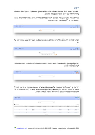 168.InforUMobile‫מערכות‬ ‫שמיר‬ ‫מקבוצת‬-9415550-03,support@inforu.co.il,www.inforu.co.il
‫חיפוש‬
‫מובי‬ ‫האמורה‬ ‫חשבונות‬ ‫ניהול‬ ‫לשונית‬ ‫על‬ ‫לחיצה‬‫חיפושים‬ ‫לערוך‬ ‫ניתן‬ ‫בו‬ ‫כללי‬ ‫חיפוש‬ ‫למסך‬ ‫אותנו‬ ‫לה‬
.‫החיפוש‬ ‫בשדה‬ )'‫וכו‬ ‫מספר‬ ,‫(שם‬ ‫ערך‬ ‫הקלדת‬ ‫ידי‬ ‫על‬
‫ברמה‬ ‫להתמקד‬ ‫רוצים‬ ‫אם‬ .‫ההירארכיה‬ ‫רמות‬ ‫בכל‬ ‫לערכים‬ ‫חיפושים‬ ‫עורכת‬ ‫המערכת‬ ‫מחדל‬ ‫כברירת‬
:‫החיפוש‬ ‫בשדה‬ ‫החץ‬ ‫על‬ ‫ללחוץ‬ ‫יש‬ ‫אחרת‬ ‫או‬ ‫כזו‬
‫מחלקו‬ / ‫(לקוחות‬ ‫ההירארכית‬ ‫במחיצה‬ ‫ולבחור‬‫על‬ ‫החיפוש‬ ‫את‬ ‫לבצע‬ ‫מעוניינים‬ ‫בה‬ )‫משתמשים‬ / ‫ת‬
:‫הערך‬
‫כפתור‬ ‫על‬ ‫לחיצה‬ ‫ידי‬ ‫על‬ ‫שבניהולנו‬ ‫השונות‬ ‫בישויות‬ ‫לצפות‬ ‫לעבור‬ ‫הכללי‬ ‫החיפוש‬ ‫ממסך‬ ‫ניתן‬ ‫לחליפין‬
:‫מימין‬ ‫בתפריט‬ ‫לקוחות‬
‫המחדל‬ ‫ברירת‬ ‫זה‬ ‫במקרה‬ .‫חיפושים‬ ‫לערוך‬ ‫כן‬ ‫גם‬ ‫ניתן‬ ‫בו‬ ‫שלנו‬ ‫הלקוחות‬ ‫למסך‬ ‫אותנו‬ ‫יוביל‬ ‫זה‬ ‫דבר‬
‫עומד‬‫על‬ ‫גם‬ ‫חיפושים‬ ‫לערוך‬ ‫אפשרות‬ ‫יש‬ ‫אחרים‬ ‫במסכים‬ ‫כמו‬ ‫(אך‬ ‫הלקוחות‬ ‫במחיצת‬ ‫חיפוש‬ ‫על‬ ‫ת‬
.)‫החיפוש‬ ‫בשדה‬ ‫השונות‬ ‫האפשרויות‬ ‫בין‬ ‫בבחירתה‬ ‫אחרות‬ ‫מחיצות‬
 
