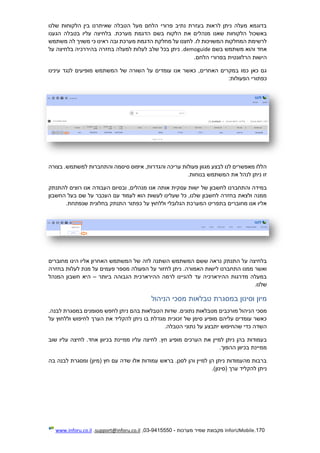 170.InforUMobile‫מערכות‬ ‫שמיר‬ ‫מקבוצת‬-9415550-03,support@inforu.co.il,www.inforu.co.il
‫שלנו‬ ‫הלקוחות‬ ‫בין‬ ‫שאיתרנו‬ ‫הטבלה‬ ‫מעל‬ ‫הלחם‬ ‫פרורי‬ ‫נתיב‬ ‫בעזרת‬ ‫לראות‬ ‫ניתן‬ ‫מעלה‬ ‫בדוגמא‬
‫באשכו‬‫הגענו‬ ‫בטבלה‬ ‫עליו‬ ‫בלחיצה‬ .‫מערכת‬ ‫הדגמת‬ ‫בשם‬ ‫הלקוח‬ ‫את‬ ‫מנהלים‬ ‫שאנו‬ ‫הלקוחות‬ ‫ל‬
‫משתמש‬ ‫לה‬ ‫משויך‬ ‫כי‬ ‫ראינו‬ ‫ובה‬ ‫מערכת‬ ‫הדגמת‬ ‫מחלקת‬ ‫על‬ ‫לחצנו‬ .‫לו‬ ‫המשויכות‬ ‫המחלקות‬ ‫לרשימת‬
‫בשם‬ ‫משתמש‬ ‫והוא‬ ‫אחד‬demoguide‫על‬ ‫בלחיצה‬ ‫בהיררכיה‬ ‫בחזרה‬ ‫למעלה‬ ‫לעלות‬ ‫שלב‬ ‫בכל‬ ‫ניתן‬ .
‫בפרור‬ ‫הרלוונטית‬ ‫הישות‬.‫הלחם‬ ‫י‬
‫עינינו‬ ‫לנגד‬ ‫מופיעים‬ ‫המשתמש‬ ‫של‬ ‫השורה‬ ‫על‬ ‫עומדים‬ ‫אנו‬ ‫כאשר‬ ,‫האחרים‬ ‫במקרים‬ ‫כמו‬ ‫כאן‬ ‫גם‬
:‫הפעולות‬ ‫כפתורי‬
‫בצורה‬ .‫למשתמש‬ ‫והתחברות‬ ‫סיסמה‬ ‫איפוס‬ ,‫והגדרות‬ ‫עריכה‬ ‫פעולות‬ ‫מגוון‬ ‫לבצע‬ ‫לנו‬ ‫מאפשרים‬ ‫הללו‬
.‫בנוחות‬ ‫המשתמש‬ ‫את‬ ‫לנהל‬ ‫ניתן‬ ‫זו‬
‫עס‬ ‫ישות‬ ‫של‬ ‫לחשבון‬ ‫והתחברנו‬ ‫במידה‬‫להתנתק‬ ‫רוצים‬ ‫אנו‬ ‫העבודה‬ ‫ובסיום‬ ,‫מנהלים‬ ‫אנו‬ ‫אותה‬ ‫קית‬
‫החשבון‬ ‫בעל‬ ‫שם‬ ‫על‬ ‫העכבר‬ ‫עם‬ ‫לעמוד‬ ‫הוא‬ ‫לעשות‬ ‫שעלינו‬ ‫כל‬ ,‫שלנו‬ ‫לחשבון‬ ‫בחזרה‬ ‫ולצאת‬ ‫ממנה‬
.‫שנפתחת‬ ‫בחלונית‬ ‫התנתק‬ ‫כפתור‬ ‫על‬ ‫וללחוץ‬ ‫הגלובלי‬ ‫המערכת‬ ‫בתפריט‬ ‫מחוברים‬ ‫אנו‬ ‫אליו‬
‫לזה‬ ‫השתנה‬ ‫המשתמש‬ ‫ששם‬ ‫נראה‬ ‫התנתק‬ ‫על‬ ‫בלחיצה‬‫מחוברים‬ ‫הינו‬ ‫אליו‬ ‫האחרון‬ ‫המשתמש‬ ‫של‬
‫בחזרה‬ ‫לעלות‬ ‫מנת‬ ‫על‬ ‫פעמים‬ ‫מספר‬ ‫הפעולה‬ ‫על‬ ‫לחזור‬ ‫ניתן‬ .‫האמורה‬ ‫לישות‬ ‫התחברנו‬ ‫ממנו‬ ‫ואשר‬
‫ביותר‬ ‫הגבוהה‬ ‫ההירארכית‬ ‫לרמה‬ ‫להגיינו‬ ‫עד‬ ‫ההירארכיה‬ ‫מדרגות‬ ‫במעלה‬–‫המנהל‬ ‫חשבון‬ ‫היא‬
.‫שלנו‬
‫הניהול‬ ‫מסכי‬ ‫טבלאות‬ ‫במסגרת‬ ‫וסינון‬ ‫מיון‬
‫מו‬ ‫הניהול‬ ‫מסכי‬.‫לבנה‬ ‫במסגרת‬ ‫מסומנים‬ ‫לחפש‬ ‫ניתן‬ ‫בהם‬ ‫הטבלאות‬ ‫שדות‬ .‫נתונים‬ ‫מטבלאות‬ ‫רכבים‬
‫על‬ ‫וללחוץ‬ ‫לחיפוש‬ ‫הערך‬ ‫את‬ ‫להקליד‬ ‫ניתן‬ ‫בו‬ ‫מגדלת‬ ‫זכוכית‬ ‫של‬ ‫סימן‬ ‫מופיע‬ ‫עליהם‬ ‫עומדים‬ ‫כאשר‬
.‫הטבלה‬ ‫נתוני‬ ‫על‬ ‫יתבצע‬ ‫שהחיפוש‬ ‫כדי‬ ‫השדה‬
‫ב‬ ‫ממיינת‬ ‫עליו‬ ‫לחיצה‬ .‫חץ‬ ‫מופיע‬ ‫הערכים‬ ‫את‬ ‫למיין‬ ‫ניתן‬ ‫בהן‬ ‫בעמודות‬‫שוב‬ ‫עליו‬ ‫לחיצה‬ .‫אחד‬ ‫כיוון‬
.‫ההפוך‬ ‫בכיוון‬ ‫ממיינת‬
‫בה‬ ‫לבנה‬ ‫ומסגרת‬ )‫(מיון‬ ‫חץ‬ ‫עם‬ ‫שדה‬ ‫אלו‬ ‫עמודות‬ ‫בראש‬ .‫לסנן‬ ‫והן‬ ‫למיין‬ ‫הן‬ ‫ניתן‬ ‫מהעמודות‬ ‫ברבות‬
.)‫(סינון‬ ‫ערך‬ ‫להקליד‬ ‫ניתן‬
 