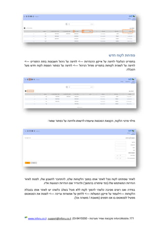 171.InforUMobile‫מערכות‬ ‫שמיר‬ ‫מקבוצת‬-9415550-03,support@inforu.co.il,www.inforu.co.il
‫חדש‬ ‫לקוח‬ ‫פתיחת‬
‫הגלובלי‬ ‫בתפריט‬‫ההגדרות‬ ‫אייקון‬ ‫על‬ ‫לחיצה‬---‫התפריט‬ ‫בתת‬ ‫חשבונות‬ ‫ניהול‬ ‫על‬ ‫לחיצה‬ >--->
‫הניהול‬ ‫מודול‬ ‫בתפריט‬ ‫לקוחות‬ ‫לשונית‬ ‫על‬ ‫לחיצה‬---‫מעל‬ ‫חדש‬ ‫לקוח‬ ‫הוספת‬ ‫כפתור‬ ‫על‬ ‫לחיצה‬ >
.‫הטבלה‬
:‫שמור‬ ‫כפתור‬ ‫על‬ ‫ולחיצה‬ ‫לרשותו‬ ‫שיעמדו‬ ‫המכסות‬ ‫הקצאת‬ ,‫הלקוח‬ ‫פרטי‬ ‫מילוי‬
‫לאזור‬ ‫לפנות‬ ,‫שלו‬ ‫לחשבון‬ ‫להתחבר‬ ,‫שלנו‬ ‫הלקוחות‬ ‫במסך‬ ‫אותו‬ ‫לאתר‬ ‫נוכל‬ ‫לקוח‬ ‫שפתחנו‬ ‫לאחר‬
‫המש‬ ‫הגדרות‬.‫אליו‬ ‫הנוגעות‬ ‫הגדרות‬ ‫שם‬ ‫ולהגדיר‬ )‫בהמשך‬ ‫שיפורט‬ ‫(כפי‬ ‫שלו‬ ‫תמש‬
‫בטבלת‬ ‫אותו‬ ‫לאתר‬ ‫יש‬ ‫כלשהו‬ ‫בשלב‬ ‫פעיל‬ ‫ללא‬ ‫לקוח‬ ‫להפוך‬ ‫כלשהי‬ ‫מסיבה‬ ‫רוצים‬ ‫ואנו‬ ‫במידה‬
‫הלקוחות‬---‫הפעולות‬ ‫אייקון‬ ‫על‬ ‫>לעמוד‬---‫עריכה‬ ‫אפשרות‬ ‫על‬ ‫ללחוץ‬ >---‫הסטאטוס‬ ‫את‬ ‫לשנות‬ >
‫(מושבת‬ ‫חפצים‬ ‫אנו‬ ‫בו‬ ‫לסטאטוס‬ ‫מפעיל‬.)'‫וכו‬ ‫מושהה‬ /
 