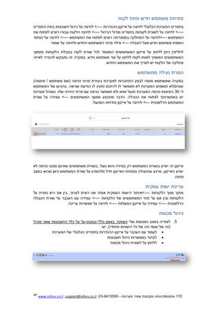 172.InforUMobile‫מערכות‬ ‫שמיר‬ ‫מקבוצת‬-9415550-03,support@inforu.co.il,www.inforu.co.il
‫לקוח‬ ‫תחת‬ ‫חדש‬ ‫משתמש‬ ‫פתיחת‬
‫המערכת‬ ‫בתפריט‬‫הגלובלי‬‫ההגדרות‬ ‫אייקון‬ ‫על‬ ‫לחיצה‬----‫התפריט‬ ‫בתת‬ ‫חשבונות‬ ‫ניהול‬ ‫על‬ ‫לחיצה‬ >
----‫הניהול‬ ‫מודול‬ ‫בתפריט‬ ‫לקוחות‬ ‫לשונית‬ ‫על‬ ‫לחיצה‬ >----‫את‬ ‫לפתוח‬ ‫רוצים‬ ‫עבורו‬ ‫הלקוח‬ ‫לחיצה‬ >
‫המשתמש‬---‫רוצים‬ ‫במסגרתה‬ ‫המחלקה‬ ‫על‬ ‫>לחיצה‬‫המשתמש‬ ‫את‬ ‫לפתוח‬----‫כפתור‬ ‫על‬ ‫לחיצה‬ >
‫הטבלה‬ ‫מעל‬ ‫חדש‬ ‫משתמש‬ ‫הוספת‬---.‫שמור‬ ‫על‬ ‫ולחיצה‬ ‫החדש‬ ‫המשתמש‬ ‫פרטי‬ ‫מילוי‬ >
‫וממסך‬ ‫הלקוחות‬ ‫בטבלת‬ ‫לקוח‬ ‫שורת‬ ‫לכל‬ ‫המוצמד‬ ‫המשתמשים‬ ‫אייקון‬ ‫על‬ ‫ללחוץ‬ ‫ניתן‬ ‫לחליפין‬
‫להגד‬ ‫נתבקש‬ ‫זה‬ ‫במקרה‬ .‫חדש‬ ‫משתמש‬ ‫צור‬ ‫על‬ ‫ללחוץ‬ ‫לקוח‬ ‫לאותו‬ ‫המשויך‬ ‫המשתמשים‬‫לאיזה‬ ‫יר‬
.‫החדש‬ ‫המשתמש‬ ‫את‬ ‫לשייך‬ ‫יש‬ ‫הלקוח‬ ‫של‬ ‫מחלקה‬
‫ממשתמש‬ ‫נעילה‬ ‫הסרת‬
)‫סיסמה‬ / ‫משתמש‬ ‫(שם‬ ‫כניסה‬ ‫פרטי‬ ‫בעזרת‬ ‫למערכת‬ ‫התחברות‬ ‫לבצע‬ ‫מנסה‬ ‫שמשתמש‬ ‫במקרה‬
‫המשתמש‬ ‫של‬ ‫בהגיעו‬ .‫שגיאה‬ ‫הודעת‬ ‫לו‬ ‫ותציג‬ ‫להיכנס‬ ‫לו‬ ‫תאפשר‬ ‫לא‬ ‫המערכת‬ ‫תואמים‬ ‫שגוים/לא‬
‫ל‬-30‫א‬ ‫תנעל‬ ‫המערכת‬ ‫כניסה‬ ‫ניסיונות‬‫מערכת‬ ‫כמנהל‬ .‫שלו‬ ‫הזיהוי‬ ‫פרטי‬ ‫עם‬ ‫כניסה‬ ‫תאפשר‬ ‫ולא‬ ‫ותו‬
‫המשתמשים‬ ‫ממסך‬ ‫מתבצע‬ ‫הדבר‬ .‫הנעילה‬ ‫את‬ ‫לפתוח‬ ‫באפשרותך‬ ‫יש‬---‫שורת‬ ‫על‬ ‫עמידה‬ >
‫הרלוונטית‬ ‫המשתמש‬---.‫המנעול‬ ‫פתיחת‬ ‫אייקון‬ ‫על‬ ‫לחיצה‬ >
‫כנ‬ ‫מנועי‬ ‫שאינם‬ ‫משתמשים‬ ‫בשורת‬ .‫נעול‬ ‫והוא‬ ‫במידה‬ ‫רק‬ ‫המשתמש‬ ‫בשורת‬ ‫יופיע‬ ‫זה‬ ‫אייקון‬‫לא‬ ‫יסה‬
‫במצב‬ ‫שהוא‬ ‫כיוון‬ ‫המשתמש‬ ‫שורת‬ ‫על‬ ‫מלהופיע‬ ‫חדל‬ ‫האייקון‬ ‫נפתחת‬ ‫שהנעילה‬ ‫מרגע‬ .‫האייקון‬ ‫יופיע‬
.‫פתוח‬
‫עסקית‬ ‫ישות‬ ‫עריכת‬
‫הלקוחות‬ ‫מסך‬ ‫מתוך‬----‫על‬ ‫נמנית‬ ‫היא‬ ‫אם‬ ‫בין‬ ,‫לערוך‬ ‫רוצים‬ ‫אנו‬ ‫אותה‬ ‫העסקית‬ ‫הישות‬ ‫>איתור‬
‫הלקוחות‬ ‫של‬ ‫המשתמשים‬ ‫תתי‬ ‫על‬ ‫אם‬ ‫ובין‬ ‫הלקוחות‬----‫עם‬ ‫עמידה‬ >‫הטבלה‬ ‫שורת‬ ‫על‬ ‫העכבר‬
‫הרלוונטית‬----‫הפעולות‬ ‫אייקון‬ ‫על‬ ‫עמידה‬ >----.‫עריכה‬ ‫אפשרות‬ ‫על‬ ‫לחיצה‬ >
‫מכסות‬ ‫ניהול‬
5.‫שלי‬ ‫המכסות‬ ‫במצב‬ ‫לצפייה‬‫ובמבט‬ ‫כללי‬ ‫באופן‬ ,‫כשותף‬-‫מנהל‬ ‫שאני‬ ‫החשבונות‬ ‫כלל‬ ‫על‬ ‫על‬
:‫יש‬ ,)‫תחתיי‬ ‫הישויות‬ ‫כל‬ ‫של‬ ‫וזה‬ ‫עצמי‬ ‫של‬ ‫(זה‬
‫בתפ‬ ‫ההגדרות‬ ‫אייקון‬ ‫על‬ ‫העכבר‬ ‫עם‬ ‫לעמוד‬‫המערכת‬ ‫של‬ ‫הגלובלי‬ ‫ריט‬
‫חשבונות‬ ‫ניהול‬ ‫באפשרות‬ ‫לבחור‬
‫מכסות‬ ‫ניהול‬ ‫לשונית‬ ‫על‬ ‫ללחוץ‬
 