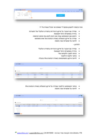 176.InforUMobile‫מערכות‬ ‫שמיר‬ ‫מקבוצת‬-9415550-03,support@inforu.co.il,www.inforu.co.il
:‫ידי‬ ‫על‬ ‫נעשית‬ ‫מנהל‬ ‫אני‬ ‫ושאותו‬ ‫לי‬ ‫שכפוף‬ ‫לחשבון‬ ‫סיסמה‬ ‫שינוי‬
‫המערכת‬ ‫של‬ ‫הגלובלי‬ ‫בתפריט‬ ‫ההגדרות‬ ‫אייקון‬ ‫על‬ ‫העכבר‬ ‫עם‬ ‫עמידה‬
‫חשבונות‬ ‫ניהול‬ ‫באפשרות‬ ‫בחירה‬
‫הסיסמה‬ ‫איפוס‬ ‫את‬ ‫לבצע‬ ‫רוצים‬ ‫אנו‬ ‫עבורו‬ ‫המשתמש‬ ‫שם‬ ‫חיפוש‬
‫הפעולות‬ ‫אייקון‬ ‫על‬ ‫עמידה‬‫משתמש‬ ‫אותו‬ ‫של‬ ‫הנתונים‬ ‫בשורת‬
‫סיסמה‬ ‫שנה‬ ‫אפשרות‬ ‫על‬ ‫לחיצה‬
‫לחליפין‬-
‫הגלובלי‬ ‫בתפריט‬ ‫ההגדרות‬ ‫אייקון‬ ‫על‬ ‫העכבר‬ ‫עם‬ ‫עמידה‬
‫חשבונות‬ ‫ניהול‬ ‫באפשרות‬ ‫בחירה‬
‫שלי‬ ‫הלקוחות‬ ‫למסך‬ ‫כניסה‬
‫הרלוונטי‬ ‫הלקוח‬ ‫איתור‬
‫בטבלה‬ ‫שלו‬ ‫הנתונים‬ ‫בשורת‬ ‫המשתמשים‬ ‫אייקון‬ ‫לחיצה‬
‫הרלוונטי‬ ‫המשתמש‬ ‫איתור‬‫שלו‬ ‫הנתונים‬ ‫בשורת‬ ‫הפעולות‬ ‫אייקון‬ ‫על‬ ‫ועמידה‬
‫סיסמה‬ ‫שנה‬ ‫אפשרות‬ ‫על‬ ‫לחיצה‬
 