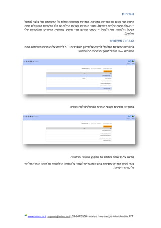 177.InforUMobile‫מערכות‬ ‫שמיר‬ ‫מקבוצת‬-9415550-03,support@inforu.co.il,www.inforu.co.il
‫הגדרות‬
‫(למשל‬ ‫בלבד‬ ‫שלי‬ ‫המשתמש‬ ‫על‬ ‫החלות‬ ‫משתמש‬ ‫הגדרות‬ .‫במערכת‬ ‫הגדרות‬ ‫של‬ ‫סוגים‬ ‫שני‬ ‫קיימים‬
–‫תחת‬ ‫המנוהלים‬ ‫הלקוחות‬ ‫כלל‬ ‫על‬ ‫החלות‬ ‫מערכת‬ ‫הגדרות‬ ‫ומנגד‬ ,)‫דיוורים‬ ‫שליחת‬ ‫שעות‬ ‫הגבלת‬
‫הלקוחות‬ ‫אשכול‬‫(למשל‬ ‫שלי‬–‫שלי‬ ‫שהלקוחות‬ ‫הדיוורים‬ ‫בתחתית‬ ‫שיופיע‬ ‫גנרי‬ ‫תחתון‬ ‫טקסט‬
.)‫שולחים‬
‫משתמש‬ ‫הגדרות‬
‫המערכת‬ ‫בתפריט‬‫הגלובלי‬‫ההגדרות‬ ‫אייקון‬ ‫על‬ ‫לחיצה‬---‫בתת‬ ‫משתמש‬ ‫הגדרות‬ ‫על‬ ‫לחיצה‬ >
‫התפריט‬---:‫המשתמש‬ ‫הגדרות‬ ‫למסך‬ ‫מוביל‬ >
:‫נושאים‬ ‫לפי‬ ‫המחולקים‬ ‫הגדרות‬ ‫מקבצי‬ ‫מופיעים‬ ‫זה‬ ‫במסך‬
‫ל‬.‫הרלוונטי‬ ‫הנושאי‬ ‫המקבץ‬ ‫את‬ ‫פותחת‬ ‫שורה‬ ‫כל‬ ‫על‬ ‫חיצה‬
‫וללחוץ‬ ‫הגדרה‬ ‫אותה‬ ‫של‬ ‫הרלוונטית‬ ‫השורה‬ ‫על‬ ‫לעמוד‬ ‫יש‬ ‫המקבץ‬ ‫בתוך‬ ‫ספציפית‬ ‫הגדרה‬ ‫לערוך‬ ‫בכדי‬
:‫העריכה‬ ‫כפתור‬ ‫על‬
 