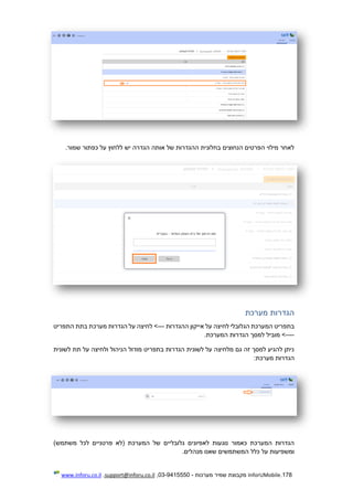 178.InforUMobile‫מערכות‬ ‫שמיר‬ ‫מקבוצת‬-9415550-03,support@inforu.co.il,www.inforu.co.il
.‫שמור‬ ‫כפתור‬ ‫על‬ ‫ללחוץ‬ ‫יש‬ ‫הגדרה‬ ‫אותה‬ ‫של‬ ‫ההגדרות‬ ‫בחלונית‬ ‫הנחוצים‬ ‫הפרטים‬ ‫מילוי‬ ‫לאחר‬
‫מערכת‬ ‫הגדרות‬
‫ה‬ ‫בתפריט‬‫מערכת‬‫הגלובלי‬‫ההגדרות‬ ‫אייקון‬ ‫על‬ ‫לחיצה‬---‫התפריט‬ ‫בתת‬ ‫מערכת‬ ‫הגדרות‬ ‫על‬ ‫לחיצה‬ >
----.‫המערכת‬ ‫הגדרות‬ ‫למסך‬ ‫מוביל‬ >
‫לשונית‬ ‫תת‬ ‫על‬ ‫ולחיצה‬ ‫הניהול‬ ‫מודול‬ ‫בתפריט‬ ‫הגדרות‬ ‫לשונית‬ ‫על‬ ‫מלחיצה‬ ‫גם‬ ‫זה‬ ‫למסך‬ ‫להגיע‬ ‫ניתן‬
:‫מערכת‬ ‫הגדרות‬
‫גלובליים‬ ‫לאפיונים‬ ‫נוגעות‬ ‫כאמור‬ ‫המערכת‬ ‫הגדרות‬)‫משתמש‬ ‫לכל‬ ‫פרטניים‬ ‫(לא‬ ‫המערכת‬ ‫של‬
.‫מנהלים‬ ‫שאנו‬ ‫המשתמשים‬ ‫כלל‬ ‫על‬ ‫ומשפיעות‬
 