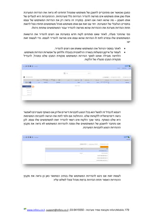 179.InforUMobile‫מערכות‬ ‫שמיר‬ ‫מקבוצת‬-9415550-03,support@inforu.co.il,www.inforu.co.il
‫המערכת‬ ‫הגדרות‬ ‫את‬ ‫נראה‬ ‫לא‬ ‫תחתינו‬ ‫שמנוהל‬ ‫משתמש‬ ‫של‬ ‫לחשבן‬ ‫מתחברים‬ ‫אנו‬ ‫שכאשר‬ ‫כמובן‬
‫של‬ ‫לנעליים‬ ‫היא‬ ‫ההתחברות‬ .‫מערכתיות‬ ‫כלל‬ ‫הגדרות‬ ‫להגדיר‬ ‫מורשה‬ ‫אינו‬ ‫משתמש‬ ‫אותו‬ ‫שכן‬ ‫אצלו‬
‫חשבון‬ ‫אותו‬–‫רוא‬ ‫שהוא‬ ‫מה‬‫עצמו‬ ‫של‬ ‫המשתמש‬ ‫הגדרות‬ ‫את‬ ‫רק‬ ‫נראה‬ ‫זה‬ ‫במקרה‬ .‫רואים‬ ‫אנו‬ ‫ה‬
‫לראות‬ ‫נוכל‬ ‫תחתיו‬ ‫משתמשים‬ ‫מנהל‬ ‫משתמש‬ ‫אותו‬ ‫אם‬ ‫זאת‬ ‫עם‬ ‫יחד‬ .‫המערכת‬ ‫של‬ ‫הגלובלי‬ ‫בתפריט‬
.‫ניהולו‬ ‫שתחת‬ ‫המשתמשים‬ ‫עבור‬ ‫להגדיר‬ ‫מורשה‬ ‫שהוא‬ ‫ההגדרות‬ ‫את‬ ‫מערכת‬ ‫הגדרות‬ ‫תחת‬
‫במער‬ ‫חדש‬ ‫לקוח‬ ‫פותחים‬ ‫שאנו‬ ‫לאחר‬ ,‫מעלה‬ ‫שהוזכר‬ ‫כפי‬‫הרשאות‬ ‫את‬ ‫להגדיר‬ ‫רוצים‬ ‫אנו‬ ‫כת‬
‫זאת‬ ‫לעשות‬ ‫כדי‬ .‫לעצמו‬ ‫להגדיר‬ ‫מורשה‬ ‫אינו‬ ‫עצמו‬ ‫שהוא‬ ‫הגדרות‬ ‫לו‬ ‫לתת‬ ‫ובפרט‬ ‫שלו‬ ‫המשתמשים‬
:‫יש‬
.‫להגדיר‬ ‫רוצים‬ ‫אנו‬ ‫שאותו‬ ‫המשתמש‬ ‫את‬ ‫הניהול‬ ‫במסכי‬ ‫לאתר‬
.‫משתמש‬ ‫הגדרות‬ ‫אפשרות‬ ‫על‬ ‫וללחוץ‬ ‫בטבלה‬ ‫הרלוונטית‬ ‫בשורה‬ ‫הפעולות‬ ‫אייקון‬ ‫על‬ ‫לעמוד‬
‫מובי‬ ‫הלחיצה‬‫להבדיל‬ ,‫כמנהל‬ ‫שלנו‬ ‫המבט‬ ‫מנקודת‬ ‫המשתמש‬ ‫הגדרות‬ ‫למסך‬ ‫אותנו‬ ‫לה‬
.‫הלקוח‬ ‫של‬ ‫מנעליו‬ ‫המבט‬ ‫מנקודת‬
‫לאפשר‬ ‫מעוניינים‬ ‫כשותף‬ ‫אנו‬ ‫אליהן‬ ‫דיוורים‬ ‫לתבניות‬ ‫הנוגע‬ ‫בכל‬ ‫הוא‬ ‫למשל‬ ‫זה‬ ‫להבדל‬ ‫דוגמא‬
‫המסוימות‬ ‫לתבניות‬ ‫הגישה‬ ‫את‬ ‫לתת‬ ‫ולמי‬ ‫אם‬ ‫ההחלטה‬ .‫שלנו‬ ‫ללקוחות‬ ‫דיפרנציאלית‬ ‫גישה‬
‫שלנ‬ ‫היא‬‫לכן‬ .‫עצמו‬ ‫שלו‬ ‫למשתמשים‬ ‫זאת‬ ‫להגדיר‬ ‫רשאי‬ ‫אינו‬ ‫הלקוח‬ ‫שכך‬ ‫בתור‬ .‫כשותף‬ ‫ו‬
‫מקבץ‬ ‫את‬ ‫נראה‬ ‫לא‬ ‫המשתמש‬ ‫להגדרות‬ ‫ונפנה‬ ‫שלו‬ ‫המשתמשים‬ ‫של‬ ‫לחשבון‬ ‫נתחבר‬ ‫אם‬
.‫המערכת‬ ‫לתבניות‬ ‫הנוגע‬ ‫ההגדרות‬
‫מקבץ‬ ‫את‬ ‫נראה‬ ‫כן‬ ‫כאן‬ ‫המתואר‬ ‫בנתיב‬ ‫שלו‬ ‫המשתמש‬ ‫להגדרות‬ ‫ניגש‬ ‫אם‬ ‫זאת‬ ‫לעומת‬
‫תח‬ ‫האמור‬ ‫ההגדרות‬:‫עליו‬ ‫לשלוט‬ ‫ונוכל‬ ‫מנהל‬ ‫ברמת‬ ‫הגדרות‬ ‫ת‬
 