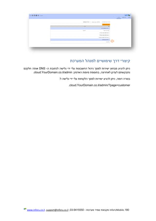 180.InforUMobile‫מערכות‬ ‫שמיר‬ ‫מקבוצת‬-9415550-03,support@inforu.co.il,www.inforu.co.il
‫המערכת‬ ‫למנהל‬ ‫שימושיים‬ ‫דרך‬ ‫קיצורי‬
‫ה‬ ‫לכתובת‬ ‫גלישה‬ ‫ידי‬ ‫עלי‬ ‫החשבונות‬ ‫ניהול‬ ‫למסך‬ ‫ישירות‬ ‫מבחוץ‬ ‫להגיע‬ ‫ניתן‬-DNS‫חלקכם‬ ‫אותה‬
:‫האדמין‬ ‫סיומת‬ ‫בתוספת‬ ,‫לאחרונה‬ ‫לעדכן‬ ‫נתבקשתם‬cloud.YourDomain.co.il/admin.
‫ישיר‬ ‫להגיע‬ ‫ניתן‬ ,‫דומה‬ ‫בצורה‬:‫ל‬ ‫גלישה‬ ‫ידי‬ ‫עלי‬ ‫הלקוחות‬ ‫למסך‬ ‫ות‬
cloud.YourDomain.co.il/admin/?page=customer.
 
