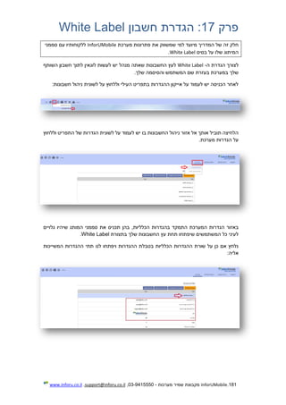 181.InforUMobile‫מערכות‬ ‫שמיר‬ ‫מקבוצת‬-9415550-03,support@inforu.co.il,www.inforu.co.il
‫פרק‬17:‫חשבון‬ ‫הגדרת‬White Label
‫למי‬ ‫מיועד‬ ‫המדריך‬ ‫של‬ ‫זה‬ ‫חלק‬‫מערכת‬ ‫פתרונות‬ ‫את‬ ‫שמשווק‬InforUMobile‫סממני‬ ‫עם‬ ‫ללקוחותיו‬
‫בסיס‬ ‫על‬ ‫שלו‬ ‫המיתוג‬White Label.
‫לצורך‬‫ה‬ ‫הגדרת‬-White Label‫לע‬‫מנהל‬ ‫שאתה‬ ‫החשבונות‬ ‫ץ‬‫השותף‬ ‫חשבון‬ ‫לתוך‬ ‫לוגאין‬ ‫לעשות‬ ‫יש‬
.‫שלך‬ ‫והסיסמה‬ ‫המשתמש‬ ‫שם‬ ‫בעזרת‬ ‫במערכת‬ ‫שלך‬
‫לשונית‬ ‫על‬ ‫וללחוץ‬ ‫העילי‬ ‫בתפריט‬ ‫ההגדרות‬ ‫אייקון‬ ‫על‬ ‫לעמוד‬ ‫יש‬ ‫הכניסה‬ ‫לאחר‬‫חשבונות‬ ‫ניהול‬:
‫התפ‬ ‫של‬ ‫הגדרות‬ ‫לשונית‬ ‫על‬ ‫לעמוד‬ ‫יש‬ ‫בו‬ ‫החשבונות‬ ‫ניהול‬ ‫אזור‬ ‫אל‬ ‫אותך‬ ‫תוביל‬ ‫הלחיצה‬‫וללחוץ‬ ‫ריט‬
.‫מערכת‬ ‫הגדרות‬ ‫על‬
‫המערכת‬ ‫הגדרות‬ ‫באזור‬‫ב‬ ‫התמקד‬‫הגדרות‬‫ה‬,‫כלליות‬‫את‬ ‫תכניס‬ ‫בהן‬‫סממני‬‫ה‬‫גלוי‬ ‫שיהיו‬ ‫מותג‬‫י‬‫ם‬
‫בתצור‬ ‫שלך‬ ‫החשבונות‬ ‫עץ‬ ‫תחת‬ ‫שיפתחו‬ ‫המשתמשים‬ ‫כל‬ ‫לעיני‬‫ת‬White Label.
‫המש‬ ‫ההגדרות‬ ‫תתי‬ ‫לנו‬ ‫ויפתחו‬ ‫ההגדרות‬ ‫בטבלת‬ ‫הכלליות‬ ‫ההגדרות‬ ‫שורת‬ ‫על‬ ‫כן‬ ‫אם‬ ‫נלחץ‬‫ייכות‬
:‫אליה‬
 