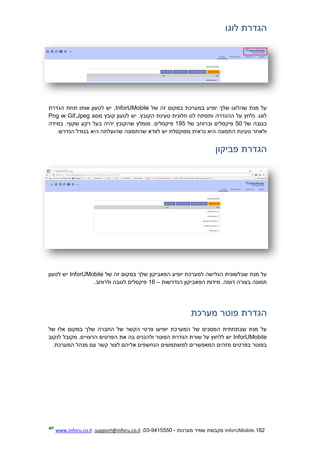 182.InforUMobile‫מערכות‬ ‫שמיר‬ ‫מקבוצת‬-9415550-03,support@inforu.co.il,www.inforu.co.il
‫הגדרת‬‫לוגו‬
‫של‬ ‫זה‬ ‫במקום‬ ‫במערכת‬ ‫יופיע‬ ‫שלך‬ ‫שהלוגו‬ ‫מנת‬ ‫על‬InforUMobile‫הגדרת‬ ‫תחת‬ ‫אותו‬ ‫לטעון‬ ‫יש‬ ,
‫מסוג‬ ‫קובץ‬ ‫לטעון‬ ‫יש‬ .‫הקובץ‬ ‫טעינת‬ ‫חלונית‬ ‫לנו‬ ‫ותפתח‬ ‫ההגדרה‬ ‫על‬ ‫נלחץ‬ .‫לוגו‬Jpeg,Gif‫או‬Png
‫בגובה‬‫של‬50‫פיקסלים‬‫וב‬‫רוחב‬‫של‬195‫מומלץ‬ .‫פיקסלים‬‫בעל‬ ‫יהיה‬ ‫שהקובץ‬‫שקוף‬ ‫רקע‬.‫במידה‬
‫ש‬ ‫לוודא‬ ‫יש‬ ‫מפוקסלת‬ ‫נראית‬ ‫היא‬ ‫התמונה‬ ‫טעינת‬ ‫ולאחר‬‫היא‬ ‫שהועלתה‬ ‫התמונה‬.‫הנדרש‬ ‫בגודל‬
‫הגדרת‬‫פביקון‬
‫של‬ ‫זה‬ ‫במקום‬ ‫שלך‬ ‫הפאביקון‬ ‫יופיע‬ ‫למערכת‬ ‫הגלישה‬ ‫שבלשונית‬ ‫מנת‬ ‫על‬InforUMobile‫לטעון‬ ‫יש‬
‫הנדרשות‬ ‫הפאביקון‬ ‫מידות‬ .‫דומה‬ ‫בצורה‬ ‫תמונה‬–16‫ולר‬ ‫לגובה‬ ‫פיקסלים‬.‫וחב‬
‫הגדרת‬‫פוטר‬‫מערכת‬
‫של‬ ‫אלו‬ ‫במקום‬ ‫שלך‬ ‫החברה‬ ‫של‬ ‫הקשר‬ ‫פרטי‬ ‫יופיעו‬ ‫המערכת‬ ‫של‬ ‫המסכים‬ ‫שבתחתית‬ ‫מנת‬ ‫על‬
InforUMobile‫לנקוב‬ ‫מקובל‬ .‫הרצויים‬ ‫הפרטים‬ ‫את‬ ‫בה‬ ‫ולהכניס‬ ‫הפוטר‬ ‫הגדרת‬ ‫שורת‬ ‫על‬ ‫ללחוץ‬ ‫יש‬
‫המערכת‬ ‫מנהל‬ ‫עם‬ ‫קשר‬ ‫לצור‬ ‫אליהם‬ ‫הנחשפים‬ ‫למשתמשים‬ ‫המאפשרים‬ ‫מזהים‬ ‫בפרטים‬ ‫בפוטר‬.
 