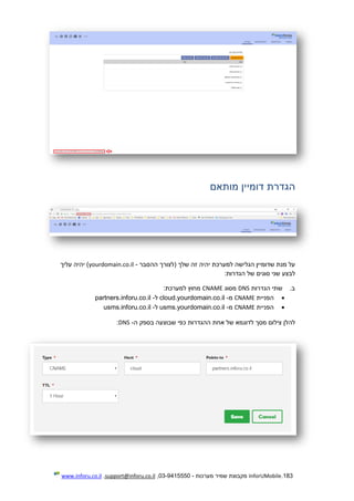 183.InforUMobile‫מערכות‬ ‫שמיר‬ ‫מקבוצת‬-9415550-03,support@inforu.co.il,www.inforu.co.il
‫הגדרת‬‫דומיין‬‫מותאם‬
‫ההסבר‬ ‫(לצורך‬ ‫שלך‬ ‫זה‬ ‫יהיה‬ ‫למערכת‬ ‫הגלישה‬ ‫שדומיין‬ ‫מנת‬ ‫על‬-yourdomain.co.il‫עליך‬ ‫יהיה‬ )
‫לבצ‬‫ע‬‫הגדרות‬ ‫של‬ ‫סוגים‬ ‫שני‬:
‫ב‬.‫הגדרות‬ ‫שתי‬DNS‫מסוג‬CNAME:‫למערכת‬ ‫מחוץ‬
‫הפניית‬CNAME‫מ‬-cloud.yourdomain.co.il‫ל‬-partners.inforu.co.il
‫הפניית‬CNAME‫מ‬-sms.yourdomain.co.ilu‫ל‬-usms.inforu.co.il
‫להלן‬‫ה‬ ‫בספק‬ ‫שבוצעה‬ ‫כפי‬ ‫ההגדרות‬ ‫אחת‬ ‫של‬ ‫לדוגמא‬ ‫מסך‬ ‫צילום‬-DNS:
 