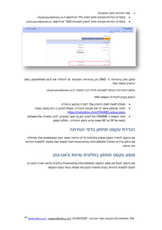 184.InforUMobile‫מערכות‬ ‫שמיר‬ ‫מקבוצת‬-9415550-03,support@inforu.co.il,www.inforu.co.il
‫ג‬.:‫המערכת‬ ‫בתוך‬ ‫הגדרות‬ ‫שתי‬
‫כללי‬ ‫דומיין‬ ‫תחת‬ ‫מערכת‬ ‫הגדרות‬ ‫בתפריט‬‫לרשום‬ ‫יש‬cloud.yourdomain.co.il
‫בתפרי‬‫למערכת‬ ‫"דומיין‬ ‫תחת‬ ‫מערכת‬ ‫הגדרות‬ ‫ט‬SMS‫לרשום‬ ‫יש‬ "usms.yourdomain.co.
‫ה‬ ‫בהגדרות‬ ‫שהן‬ ‫כמובן‬-DNS‫המערכת‬ ‫בהגדרות‬ ‫והן‬‫את‬ ‫להחליף‬ ‫יש‬yourdmain.co.il‫ב‬‫שם‬
‫ה‬‫דומי‬‫שלך‬ ‫האמתי‬ ‫ין‬.
:‫כתובת‬ ‫דרך‬ ‫תהיה‬ ‫למערכת‬ ‫הכניסה‬ ‫ההגדרות‬ ‫בסיום‬cloud.yourdomain.co.il.
‫דגשים‬‫בעניין‬‫ר‬ ‫להגדרת‬‫שומות‬DNS:
.‫ההגדרה‬ ‫בביצוע‬ ‫לעזרה‬ ‫שלך‬ ‫הדומיין‬ ‫לספק‬ ‫לפנות‬ ‫מומלץ‬
‫באתר‬ ‫בוצעה‬ ‫היא‬ ‫כי‬ ‫לבדוק‬ ‫מומלץ‬ ,‫ההגדרה‬ ‫תקינות‬ ‫את‬ ‫לך‬ ‫אישר‬ ‫שהספק‬ ‫לאחר‬
https://mxtoolbox.com/CNAMELookup.aspx
‫ה‬ ‫רשומת‬ ‫שינוי‬CNAME‫זמ‬ ‫לערוך‬ ‫יכול‬‫מושלמת‬ ‫שלו‬ ‫הפאידה‬ ‫לרוב‬ .‫מתעדכן‬ ‫אשר‬ ‫עד‬ ‫ן‬
‫של‬ ‫בטווח‬24‫עד‬48.‫בספק‬ ‫כתלות‬ ,.‫ההגדרה‬ ‫ביצוע‬ ‫מרגע‬ ‫שעות‬
‫הנחיתה‬ ‫בדפי‬ ‫תחתון‬ ‫טקסט‬ ‫הגדרת‬
‫ושיחליף‬ ‫שלך‬ ‫המשתמשים‬ ‫בעץ‬ ‫שנוצר‬ ‫נחיתה‬ ‫דף‬ ‫כל‬ ‫בתחתית‬ ‫שיופיע‬ ‫טקסט‬ ‫להגדיר‬ ‫ברצונך‬ ‫אם‬
‫המחדל‬ ‫ברירת‬ ‫כיתוב‬ ‫את‬Powered by InforUMobile‫לע‬ ‫תוכל‬‫הגדרות‬ ‫ללשונית‬ ‫במעבר‬ ‫זאת‬ ‫שות‬
‫נחיתה‬ ‫דפי‬.
‫צ'אט‬ ‫שיחת‬ ‫בחלונית‬ ‫תחתון‬ ‫טקסט‬ ‫מופע‬-‫בוט‬
‫הטקסט‬ ‫מופע‬ ‫את‬ ‫לבטל‬ ‫ברצונך‬ ‫אם‬Powered by InforUMobile‫יש‬ ‫לבוט‬ ‫ישירה‬ ‫גלישה‬ ‫בחלונית‬
.‫הטקסט‬ ‫הצגת‬ ‫ביטול‬ ‫פעולת‬ ‫את‬ ‫לבצע‬ ‫ותחתיה‬ ‫בוטים‬ ‫הגדרות‬ ‫ללשונית‬ ‫לפנות‬
 