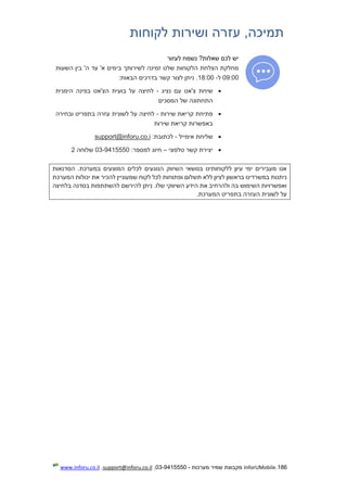 186.InforUMobile‫מערכות‬ ‫שמיר‬ ‫מקבוצת‬-9415550-03,support@inforu.co.il,www.inforu.co.il
‫לקוחות‬ ‫ושירות‬ ‫עזרה‬ ,‫תמיכה‬
‫לעזור‬ ‫נשמח‬ ?‫שאלות‬ ‫לכם‬ ‫יש‬
‫השעות‬ ‫בין‬ '‫ה‬ ‫עד‬ '‫א‬ ‫בימים‬ ‫לשירותך‬ ‫זמינה‬ ‫שלנו‬ ‫הלקוחות‬ ‫הצלחת‬ ‫מחלקת‬
09:00‫ל‬-18:00:‫הבאות‬ ‫בדרכים‬ ‫קשר‬ ‫לצור‬ ‫ניתן‬ .
‫נציג‬ ‫עם‬ ‫צ'אט‬ ‫שיחת‬-‫הימנית‬ ‫בפינה‬ ‫הצ'אט‬ ‫בועית‬ ‫על‬ ‫לחיצה‬
‫המסכים‬ ‫של‬ ‫התחתונה‬
‫שירות‬ ‫קריאת‬ ‫פתיחת‬-‫ובחירה‬ ‫בתפריט‬ ‫עזרה‬ ‫לשונית‬ ‫על‬ ‫לחיצה‬
‫שירות‬ ‫קריאת‬ ‫באפשרות‬
‫אימייל‬ ‫שליחת‬-‫ל‬‫כתובת‬:support@inforu.co.i
‫טלפוני‬ ‫קשר‬ ‫יצירת‬–:‫למספר‬ ‫חיוג‬03-9415550‫שלוחה‬2
‫הסדנאות‬ .‫במערכת‬ ‫המוצעים‬ ‫לכלים‬ ‫הנוגעים‬ ‫השיווק‬ ‫בנושאי‬ ‫ללקוחותינו‬ ‫עיון‬ ‫ימי‬ ‫מעבירים‬ ‫אנו‬
‫תש‬ ‫ללא‬ ‫לציון‬ ‫בראשון‬ ‫במשרדינו‬ ‫ניתנות‬‫המערכת‬ ‫יכולות‬ ‫את‬ ‫להכיר‬ ‫שמעוניין‬ ‫לקוח‬ ‫לכל‬ ‫ופתוחות‬ ‫לום‬
‫בלחיצה‬ ‫בסדנה‬ ‫להשתתפות‬ ‫להירשם‬ ‫ניתן‬ .‫שלו‬ ‫השיווקי‬ ‫הידע‬ ‫את‬ ‫ולהרחיב‬ ‫בה‬ ‫השימוש‬ ‫ואפשרויות‬
.‫המערכת‬ ‫בתפריט‬ ‫העזרה‬ ‫לשונית‬ ‫על‬
 