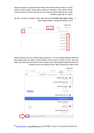 19.InforUMobile‫מערכות‬ ‫שמיר‬ ‫מקבוצת‬-9415550-03,support@inforu.co.il,www.inforu.co.il
‫הקבוצות‬ ‫את‬ ‫נסמן‬ ‫ובה‬ ‫להחסרה‬ ‫הקבוצות‬ ‫רשימת‬ ‫את‬ ‫לנו‬ ‫תפתח‬ ‫קבוצות‬ ‫החסרת‬ ‫על‬ ‫לחיצה‬
‫המשמ‬ .‫תגרע‬ ‫ההפצה‬ ‫שאליהן‬‫להפצה‬ ‫שנבחרה‬ ‫לקבוצה‬ ‫המשויך‬ ‫נמען‬ ‫יש‬ ‫שאם‬ ‫היא‬ ‫עות‬
‫מוגדר‬ ‫שהוא‬ ‫אף‬ ‫על‬ ,‫ההודעה‬ ‫את‬ ‫יקבל‬ ‫לא‬ ‫הוא‬ ‫שהוחסרה‬ ‫לקבוצה‬ ‫משויך‬ ‫גם‬ ‫הוא‬ ‫ומאידך‬
.‫המיועדת‬ ‫הקבוצה‬ ‫עם‬ ‫יחד‬ ‫להפצה‬
‫ג‬.‫ספציפיים‬ ‫קשר‬ ‫באנשי‬ ‫בחירה‬‫כאן‬ ‫ניתן‬ .‫למערכת‬ ‫לנו‬ ‫המוזנים‬ ‫הקשר‬ ‫אנשי‬ ‫שלל‬ ‫מבין‬
‫להיעז‬‫ר‬‫משפחה‬ ,‫פרטי‬ ‫שם‬ ‫לפי‬ ‫בחיפוש‬:‫טלפון‬ ‫ומספר‬
‫יחד‬ ‫גם‬ ‫האפשרויות‬ ‫שלוש‬ ‫בין‬ ‫לשלב‬ ‫ניתן‬–‫לסמן‬ ‫וגם‬ ‫קבוצות‬ ‫לבחור‬ ‫גם‬ ,‫לחלונית‬ ‫נמענים‬ ‫להעתיק‬ ‫גם‬
‫ייחודיי‬ ‫קשר‬ ‫אנשי‬‫ם‬‫סינון‬ ‫שתבצע‬ ‫כמובן‬ ‫אך‬ ‫להפצה‬ ‫שהוגדרו‬ ‫הנמנעים‬ ‫כלל‬ ‫את‬ ‫תחשיב‬ ‫המערכת‬ .
‫כמ‬ ‫לדעת‬ ‫ורוצים‬ ‫במידה‬ .‫פעמיים‬ ‫ההודעה‬ ‫את‬ ‫נתון‬ ‫לנמען‬ ‫תשלח‬ ‫ולא‬ ‫כפולים‬ ‫של‬‫בפועל‬ ‫קשר‬ ‫אנשי‬ ‫ה‬
:‫הנמענים‬ ‫הגדרת‬ ‫אזור‬ ‫בתחתית‬ ‫הפירוט‬ ‫קישור‬ ‫על‬ ‫ללחוץ‬ ‫ניתן‬ ‫להפצה‬ ‫נבחרו‬
 