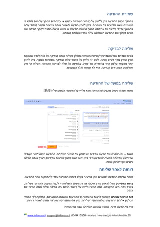 20.InforUMobile‫מערכות‬ ‫שמיר‬ ‫מקבוצת‬-9415550-03,support@inforu.co.il,www.inforu.co.il
‫ההודעה‬ ‫שמירת‬
‫כפתור‬ ‫על‬ ‫ללחוץ‬ ‫ניתן‬ ‫ההודעה‬ ‫הכנת‬ ‫במהלך‬‫השמירה‬‫כי‬ ‫לוודא‬ ‫מנת‬ ‫על‬ ‫המסך‬ ‫בתחתית‬ ‫או‬ ‫בראש‬
‫השינוי‬‫י‬‫לעב‬ ‫ולשוב‬ ‫כטיוטה‬ ‫אותה‬ ‫ולשמור‬ ‫הודעה‬ ‫להכין‬ ‫ניתן‬ .‫נשמרים‬ ‫בה‬ ‫מבצעים‬ ‫שאנו‬ ‫ם‬‫עליה‬ ‫וד‬
‫ואנו‬ ‫במידה‬ ‫למסך‬ ‫חוזרת‬ ‫כניסה‬ ‫פשוט‬ ‫או‬ ‫הודעות‬ ‫טיוטות‬ ‫במסך‬ ‫עריכתה‬ ‫על‬ ‫לחיצה‬ ‫ידי‬ ‫על‬ ‫בהמשך‬
.‫נשלחה‬ ‫ושטרם‬ ‫עבדנו‬ ‫עליה‬ ‫האחרונה‬ ‫ההודעה‬ ‫את‬ ‫לערוך‬ ‫רוצים‬
‫לבדיקה‬ ‫שליחה‬
‫שהנוסח‬ ‫לוודא‬ ‫מנת‬ ‫על‬ ‫לבדיקה‬ ‫אותה‬ ‫לשלוח‬ ‫מומלץ‬ ‫ההודעה‬ ‫לשליחת‬ ‫ההגדרות‬ ‫שלל‬ ‫הגדרת‬ ‫בסיום‬
‫צור‬ ‫ושאין‬ ‫תקין‬.‫המסך‬ ‫בתחתית‬ ‫לבדיקה‬ ‫שלח‬ ‫קישור‬ ‫על‬ ‫נלחץ‬ ‫זה‬ ‫לשם‬ .‫אותה‬ ‫לטייב‬ ‫ך‬‫להזין‬ ‫ניתן‬
‫ורק‬ ‫אך‬ ‫תשלח‬ ‫ההודעה‬ ‫לבדיקה‬ ‫שלח‬ ‫על‬ ‫בלחיצה‬ .‫פסיק‬ ‫של‬ ‫בהפרדה‬ ‫אחד‬ ‫טלפון‬ ‫ממספר‬ ‫יותר‬
.‫הנמענים‬ ‫לכלל‬ ‫תשלח‬ ‫לא‬ ‫היא‬ .‫לבדיקה‬ ‫המוגדרים‬ ‫לטלפונים‬
‫ההודעה‬ ‫של‬ ‫בפועל‬ ‫שליחה‬
‫תצ‬ ‫שההודעה‬ ‫מוכנים‬ ‫מרגישים‬ ‫אנו‬ ‫כאשר‬‫שלח‬ ‫הכתום‬ ‫הכפתור‬ ‫על‬ ‫נלחץ‬ ‫א‬SMS:
‫חשוב‬–‫העתידי‬ ‫לתור‬ ‫תכנס‬ ‫ההודעה‬ .‫השליחה‬ ‫כפתור‬ ‫על‬ ‫ללחוץ‬ ‫יש‬ ‫עתידית‬ ‫הודעה‬ ‫של‬ ‫במקרה‬ ‫גם‬
‫במידה‬ ‫אותה‬ ‫לערך‬ ,‫עתידיות‬ ‫הודעות‬ ‫למסך‬ ‫לשוב‬ ‫יהיה‬ ‫ניתן‬ ‫העתידי‬ ‫במועד‬ ‫בפועל‬ ‫שליחתה‬ ‫לרגע‬ ‫ועד‬
.‫אותה‬ ‫למחוק‬ ‫ואף‬ ‫ורוצים‬
‫ד‬‫שליחה‬ ‫לאחר‬ ‫וחות‬
‫הה‬ ‫שליחת‬ ‫לאחר‬‫ניתן‬ ‫לנמענים‬ ‫ודעה‬‫להיעז‬‫ר‬.‫ההודעה‬ ‫אחר‬ ‫להתחקות‬ ‫בכדי‬ ‫המערכת‬ ‫דוחות‬ ‫בשלל‬
‫קמפיינים‬ ‫בדוח‬‫השליחה‬ ‫משפך‬ ‫אודות‬ ‫סיכומי‬ ‫מידע‬ ‫לראות‬ ‫נוכל‬–,‫נשלחה‬ ‫ההודעה‬ ‫נמענים‬ ‫לכמה‬
‫את‬ ‫הסירו‬ ‫וכמה‬ ‫וכלול‬ ‫במידה‬ ‫בה‬ ‫הכלול‬ ‫קישור‬ ‫על‬ ‫ולחצו‬ ‫המירו‬ ‫כמה‬ ,‫התקבלה‬ ‫היא‬ ‫כמה‬ ‫בקרב‬
‫עצמם‬.
‫מפורט‬ ‫הודעות‬ ‫דוח‬‫ל‬ ‫מאפשר‬‫ראות‬‫מספרי‬ ‫לפי‬ ‫בחלוקה‬ ,‫מהמערכת‬ ‫שנשלחו‬ ‫ההודעות‬ ‫כל‬ ‫פרטי‬ ‫את‬
.‫השליחה‬ ‫וזמני‬ ‫נשלחו‬ ‫ההודעות‬ ‫אליהם‬ ‫הטלפון‬‫נגיע‬‫אליו‬‫מתפריט‬‫לשונית‬ ‫תחת‬ ‫המערכת‬‫דוחות‬.
:‫מפתח‬ ‫לפי‬ ‫שלה‬ ‫השליחה‬ ‫סטטוס‬ ‫מפורט‬ ,‫בדוח‬ ‫הודעה‬ ‫כל‬ ‫לצד‬
 
