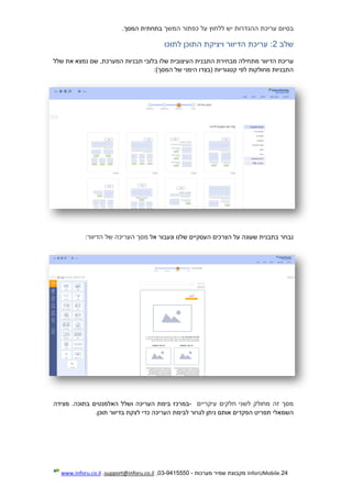 24.InforUMobile‫מערכות‬ ‫שמיר‬ ‫מקבוצת‬-9415550-03,support@inforu.co.il,www.inforu.co.il
‫בסיום‬‫עריכת‬‫על‬ ‫ללחוץ‬ ‫יש‬ ‫ההגדרות‬‫המשך‬ ‫כפתור‬.‫המסך‬ ‫בתחתית‬
‫שלב‬2‫לתוכו‬ ‫התוכן‬ ‫ויציקת‬ ‫הדיוור‬ ‫עריכת‬ :
‫עריכת‬‫מתחילה‬ ‫הדיוור‬‫בלובי‬ ‫שלו‬ ‫העיצובית‬ ‫התבנית‬ ‫מבחירת‬‫המערכת‬ ‫תבניות‬‫שלל‬ ‫את‬ ‫נמצא‬ ‫שם‬ ,
:)‫המסך‬ ‫של‬ ‫הימני‬ ‫(בצדו‬ ‫קטגוריות‬ ‫לפי‬ ‫מחולקות‬ ‫התבניות‬
‫אל‬ ‫ונעבור‬ ‫שלנו‬ ‫העסקיים‬ ‫הצרכים‬ ‫על‬ ‫שעונה‬ ‫בתבנית‬ ‫נבחר‬‫ה‬ ‫מסך‬‫הדיוור‬ ‫של‬ ‫עריכה‬:
‫חלקים‬ ‫לשני‬ ‫מחולק‬ ‫זה‬ ‫מסך‬‫עיקריים‬-‫במרכז‬‫ו‬ ‫העריכה‬ ‫בימת‬‫שלל‬‫בתוכה‬ ‫האלמנטים‬‫מצידה‬ .
‫השמאלי‬‫תוכ‬ ‫בדיוור‬ ‫לצקת‬ ‫כדי‬ ‫העריכה‬ ‫לבימת‬ ‫לגרור‬ ‫ניתן‬ ‫אותם‬ ‫הפקדים‬ ‫תפריט‬.‫ן‬
 