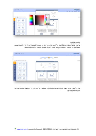 28.InforUMobile‫מערכות‬ ‫שמיר‬ ‫מקבוצת‬-9415550-03,support@inforu.co.il,www.inforu.co.il
‫תמונה‬ ‫עריכת‬
‫נפ‬ ‫אז‬ ,‫העריכה‬ ‫בבימת‬ ‫עליה‬ ‫בלחיצה‬ ‫מתבצעת‬ ‫תמונה‬ ‫עריכת‬‫תמונה‬ ‫לעלות‬ ‫כדי‬ .‫הגדרותיה‬ ‫חלון‬ ‫תח‬
‫מהמחשב‬ ‫חלופית‬ ‫תמונה‬ ‫ולבחור‬ ‫למעלה‬ ‫מימין‬ ‫הקטנה‬ ‫התצוגה‬ ‫תמונת‬ ‫על‬ ‫ללחוץ‬ ‫יש‬.
‫כה‬ ‫עד‬ ‫שטענו‬ ‫הקבצים‬ ‫כל‬ ‫נמצאים‬ ‫זה‬ ‫במאגר‬ .‫במערכת‬ ‫שלנו‬ ‫הקבצים‬ ‫מאגר‬ ‫יפתח‬ ‫הלחיצה‬ ‫עם‬
.‫בו‬ ‫לשמור‬ ‫ושבחרנו‬
 