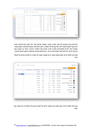 29.InforUMobile‫מערכות‬ ‫שמיר‬ ‫מקבוצת‬-9415550-03,support@inforu.co.il,www.inforu.co.il
‫פור‬ ,‫משקל‬ ,‫טעינה‬ ‫תאריך‬ ,‫שם‬ ‫לפי‬ ‫הקבצים‬ ‫את‬ ‫למיין‬ ‫ניתן‬‫תגית‬ ‫להצמיד‬ ‫ניתן‬ ‫קובץ‬ ‫לכל‬ .‫ועוד‬ ‫מט‬
.‫נצפה‬ ‫הקובץ‬ ‫האחרונה‬ ‫בפעם‬ ‫מתי‬ ‫לראות‬ ‫ניתן‬ .‫נושאים‬ ‫לפי‬ ‫קבצים‬ ‫של‬ ‫קטגוריזציה‬ ‫לעשות‬ ‫ובכך‬ ‫תיוג‬
‫הוצג‬ ‫הקובץ‬ ‫בו‬ ‫ביותר‬ ‫העדכני‬ ‫התאריך‬ ‫הוא‬ ‫אחרון‬ ‫צפייה‬ ‫תאריך‬ ‫אלקטרונים‬ ‫דיוורים‬ ‫של‬ ‫במקרה‬
‫למחוק‬ ‫ניתן‬ .‫הדיוור‬ ‫את‬ ‫שפתח‬ ‫קשר‬ ‫איש‬ ‫של‬ ‫הדואר‬ ‫בתיבת‬.‫חדשים‬ ‫לטעון‬ ‫וכמובן‬ ‫מהמאגר‬ ‫קבצים‬
‫כפתור‬ ‫על‬ ‫ונלחץ‬ ‫הרלוונטית‬ ‫השורה‬ ‫על‬ ‫נעמוד‬ ‫במאגר‬ ‫קיים‬ ‫שכבר‬ ‫תמונה‬ ‫קובץ‬ ‫בדיוור‬ ‫לשלב‬ ‫נרצה‬ ‫אם‬
:‫בחר‬
‫טען‬ ‫כפתור‬ ‫על‬ ‫ולאחריה‬ ‫חדש‬ ‫טען‬ ‫לשונית‬ ‫על‬ ‫נלחץ‬ ‫במאגר‬ ‫קיים‬ ‫שלא‬ ‫קובץ‬ ‫בדיוור‬ ‫לשלב‬ ‫נרצה‬ ‫אם‬
:‫קובץ‬
 