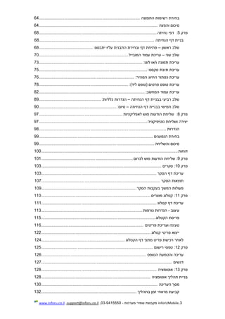 3.InforUMobile‫מערכות‬ ‫שמיר‬ ‫מקבוצת‬-9415550-03,support@inforu.co.il,www.inforu.co.il
‫בחירת‬‫רשימות‬‫התפוצה‬......................................................................................64
‫סיכום‬‫והפצה‬.....................................................................................................64
‫פרק‬5:‫נחיתה‬ ‫דפי‬....................................................................................................68
‫בניית‬‫דף‬‫הנחיתה‬..................................................................................................68
‫שלב‬‫ראשון‬–‫פתיחת‬‫דף‬‫ובחירת‬‫התבנית‬‫עליו‬‫ית‬‫בסס‬:..............................................68
‫שלב‬‫שני‬–‫עריכת‬‫עמוד‬‫המובייל‬............................................................................70
‫עריכת‬‫תמונה‬‫ו/או‬‫לוגו‬:........................................................................................73
‫עריכת‬‫תיבת‬‫טקסט‬:............................................................................................75
‫עריכת‬‫כפתור‬‫החיוג‬‫המהיר‬:.................................................................................76
‫עריכת‬‫טופס‬‫פרטים‬‫(טופס‬)‫ליד‬:............................................................................78
‫עריכת‬‫עמוד‬‫המחשב‬:..........................................................................................82
‫שלב‬‫רביעי‬‫בבניית‬‫דף‬‫הנחיתה‬–‫הגדרות‬‫כללי‬‫ות‬:.....................................................89
‫שלב‬‫חמישי‬‫בבניית‬‫דף‬‫הנחיתה‬–‫סיום‬:..................................................................90
‫פרק‬8:‫לאפליקציות‬ ‫פוש‬ ‫הודעות‬ ‫שליחת‬.......................................................................97
‫נוטיפיקציה‬ ‫ושליחת‬ ‫יצירה‬............................................................................................97
‫הגדרות‬............................................................................................................98
‫בחירת‬‫הנמענים‬.................................................................................................99
‫סיכום‬‫והשליחה‬..................................................................................................99
‫דוחות‬....................................................................................................................100
‫פרק‬9‫לכרום‬ ‫פוש‬ ‫הודעות‬ ‫שליחת‬ :..............................................................................101
‫פרק‬10‫סקרים‬ :......................................................................................................103
‫הסקר‬ ‫דף‬ ‫עריכת‬..................................................................................................103
‫הסקר‬ ‫תוצאות‬.....................................................................................................107
‫הסקר‬ ‫בעקבות‬ ‫המשך‬ ‫פעולות‬.................................................................................109
‫פרק‬11‫מוצרים‬ ‫קטלוג‬ :.............................................................................................110
‫קטלוג‬ ‫דף‬ ‫עריכת‬..................................................................................................111
‫עיצוב‬-‫גורפות‬ ‫הגדרות‬......................................................................................113
‫הקטלוג‬ ‫פריסת‬.................................................................................................115
‫פריטים‬ ‫ועריכת‬ ‫טעינה‬.......................................................................................116
‫קטלוג‬ ‫פריטי‬ ‫ייצוא‬.............................................................................................122
‫הקטלוג‬ ‫דף‬ ‫מתוך‬ ‫פריט‬ ‫רכישת‬ ‫לאחר‬.......................................................................124
‫פרק‬12‫רישום‬ ‫טפסי‬ :...............................................................................................125
‫הטופס‬ ‫והטמעת‬ ‫עריכה‬.........................................................................................126
‫דגשים‬...............................................................................................................127
‫פרק‬13‫אוטומציה‬ :..................................................................................................128
‫אוטומציה‬ ‫תהליך‬ ‫בניית‬.............................................................................................128
‫העריכה‬ ‫מסך‬...................................................................................................130
‫בתהליך‬ ‫זמן‬ ‫מרווחי‬ ‫קביעת‬.................................................................................132
 
