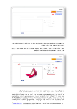 30.InforUMobile‫מערכות‬ ‫שמיר‬ ‫מקבוצת‬-9415550-03,support@inforu.co.il,www.inforu.co.il
‫התאמו‬ ‫ונבצע‬ ‫שלנו‬ ‫מהמחשב‬ ‫הקובץ‬ ‫את‬ ‫נעלה‬,‫שלו‬ ‫התיוג‬ ‫את‬ ‫להגדיר‬ ‫למשל‬ ‫נוכל‬ .‫ונרצה‬ ‫במידה‬ ‫ת‬
.‫במאגר‬ ‫בעתיד‬ ‫אותו‬ ‫לאתר‬ ‫לנו‬ ‫שיעזור‬ ‫דבר‬
‫חשוב‬-‫הקבצים‬ ‫מאגר‬ ‫לשונית‬ ‫תחת‬ ‫הקבצים‬ ‫ברשימת‬ ‫(יופיע‬ ‫במאגר‬ ‫לרשותנו‬ ‫יעמוד‬ ‫שהקובץ‬ ‫מנת‬ ‫על‬
.‫מסומנת‬ ‫עתידי‬ ‫לשימוש‬ ‫שמור‬ ‫אפשרות‬ ‫כי‬ ‫לוודא‬ ‫יש‬ )‫שלי‬
‫ו‬ ‫תיסגר‬ ‫המאגר‬ ‫חלונית‬ .‫אשר‬ ‫נלחץ‬ ‫בסיום‬.‫שלנו‬ ‫בדיוור‬ ‫משולב‬ ‫הקובץ‬ ‫את‬ ‫לראות‬ ‫נוכל‬
‫נ‬ ‫הדיוור‬ ‫עריכת‬ ‫בבימת‬ ‫התמונה‬ ‫הגדרות‬ ‫בחלונית‬ ‫גם‬‫בשינוי‬ ‫התמונה‬ ‫גודל‬ ‫הגדרות‬ ‫עם‬ ‫לשחק‬ ‫יתן‬
‫פרופורציות‬ ‫משמרת‬ ‫המנעול‬ ‫על‬ ‫לחיצה‬ .‫שלה‬ ‫והרוחב‬ ‫האורך‬ ‫ערכי‬‫והפוך‬‫גמישות‬ ‫הגודל‬ ‫הגדרות‬ .
‫תמ‬ ,‫לאמור‬ .‫יושבת‬ ‫התמונה‬ ‫בה‬ ‫הבלוק‬ ‫עמודת‬ ‫רוחב‬ ‫גבול‬ ‫עד‬‫בעמודת‬ ‫שיושבת‬ ‫ונה‬25%‫לא‬ ‫לעולם‬
‫מ‬ ‫יותר‬ ‫של‬ ‫רוחב‬ ‫בעלת‬ ‫להיות‬ ‫תוכל‬-150‫פיקסל‬‫מ‬ ‫(רבע‬-600)‫פיקסל‬.‫ואנו‬ ‫במידה‬‫ש‬ ‫רוצים‬‫התמונה‬
 