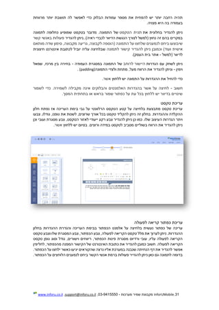 31.InforUMobile‫מערכות‬ ‫שמיר‬ ‫מקבוצת‬-9415550-03,support@inforu.co.il,www.inforu.co.il
‫הבלוק‬ ‫עמודות‬ ‫מספר‬ ‫את‬ ‫להפחית‬ ‫יש‬ ‫יותר‬ ‫רחבה‬ ‫תהיה‬‫כדי‬‫מרווחת‬ ‫יותר‬ ‫תושבת‬ ‫לה‬ ‫לאפשר‬
‫מצויה‬ ‫היא‬ ‫בה‬ ‫בעמודה‬.
‫להגדיר‬ ‫ניתן‬‫בחלונית‬‫את‬‫הטקסט‬ ‫תגית‬‫התמ‬ ‫של‬‫שמופיע‬ ‫בטקסט‬ ‫מדובר‬ .‫ונה‬‫לתמונה‬ ‫כחלופה‬
..)‫ראיה‬ ‫לכבדי‬ ‫הדיוור‬ ‫הנגשת‬ ‫לצורך‬ ‫(למשל‬ ‫נחוץ‬ ‫זה‬ ‫בהם‬ ‫במקרים‬‫להגדיר‬ ‫ניתן‬‫קשר‬ ‫באנשי‬ ‫פעולות‬
‫מותאם‬ ‫שדה‬ ‫סימון‬ ,‫מקבוצה‬ ‫גריעה‬ ,‫לקבוצה‬ ‫(הוספה‬ ‫התמונה‬ ‫על‬ ‫שלחצו‬ ‫לנמענים‬ ‫ביחס‬ ‫שיבוצעו‬
‫להגדיר‬ ‫ניתן‬ ‫וכמובן‬ )‫ועוד‬ ‫אישית‬‫לתמונה‬ ‫קישור‬‫שבלחיצ‬‫חיצונית‬ ‫אינטרנט‬ ‫לכתובת‬ ‫יוביל‬ ‫עליה‬ ‫ה‬
‫(למשל‬ ‫לדיוור‬-‫העסק‬ ‫בית‬ ‫אתר‬.)
‫הגדרות‬ ‫עם‬ ‫לשחק‬ ‫ניתן‬‫היישור‬‫לרוחב‬‫העמודה‬ ‫במסגרת‬ ‫התמונה‬ ‫של‬-‫שמאל‬ ,‫מרכז‬ ‫בין‬ ‫בחירה‬
‫וימין‬-‫התמונ‬ ‫ולצדי‬ ‫מתחת‬ ,‫מעל‬ ‫הרווח‬ ‫את‬ ‫להגדיר‬ ‫וניתן‬‫ה‬(padding).
‫כדי‬‫להחיל‬‫ללחוץ‬ ‫יש‬ ‫התמונה‬ ‫על‬ ‫ההגדרות‬ ‫את‬‫אשר‬.
‫ח‬‫שוב‬-‫לשמור‬ ‫כדי‬ .‫לשמירה‬ ‫מקבילה‬ ‫אינה‬ ‫והבלוקים‬ ‫האלמנטים‬ ‫בהגדרות‬ ‫אשר‬ ‫על‬ ‫לחיצה‬
‫בראש‬ ‫שמור‬ ‫כפתור‬ ‫על‬ ‫עת‬ ‫בכל‬ ‫ללחוץ‬ ‫יש‬ ‫בדיוור‬ ‫שינויים‬‫בתחתית‬ ‫או‬‫המסך‬.
‫טקסט‬ ‫עריכת‬
‫העריכה‬ ‫בימת‬ ‫גבי‬ ‫על‬ ‫הרלוונטי‬ ‫הטקסט‬ ‫קטע‬ ‫על‬ ‫בלחיצה‬ ‫מתבצעת‬ ‫טקסט‬ ‫עריכת‬‫נפתח‬ ‫אז‬‫חלון‬
‫זה‬ ‫בחלון‬ .‫וההגדרות‬ ‫ההקלדה‬‫צבעו‬ ,‫גודלו‬ ,‫גופנו‬ ‫את‬ ‫לשנות‬ ,‫שרוצים‬ ‫אורך‬ ‫בכל‬ ‫טקסט‬ ‫להקליד‬ ‫ניתן‬
.‫שלו‬ ‫העיצוב‬ ‫הגדרות‬ ‫ויתר‬‫וכן‬ ‫ועובי‬ ‫מסגרת‬ ‫צבע‬ ,‫הטקסט‬ ‫לאזור‬ ‫ייעודי‬ ‫רקע‬ ‫צבע‬ ‫להגדיר‬ ‫ניתן‬ ‫כן‬ ‫כמו‬
.‫ורוצים‬ ‫במידה‬ ‫לטקסט‬ ‫מסביב‬ ‫בשוליים‬ ‫הרווח‬ ‫את‬ ‫להגדיר‬ ‫ניתן‬‫ללחוץ‬ ‫יש‬ ‫בסיום‬‫אשר‬.
‫לפעולה‬ ‫קריאה‬ ‫כפתור‬ ‫עריכת‬
‫בחלון‬ ‫ההגדרות‬ ‫והגדרת‬ ‫העריכה‬ ‫בבימת‬ ‫הכפתור‬ ‫אלמנט‬ ‫על‬ ‫בלחיצה‬ ‫נעשית‬ ‫כפתור‬ ‫של‬ ‫עריכה‬
‫את‬ ‫לערוך‬ ‫ניתן‬ .‫ההגדרות‬‫טקסט‬ ‫וצבע‬ ‫שלו‬ ‫המסגרת‬ ‫צבע‬ ,‫הכפתור‬ ‫צבע‬ ,‫לפעולה‬ ‫הקריאה‬ ‫טקסט‬ ‫מלל‬
‫טקסט‬ ‫גופן‬ ‫וסוג‬ ‫גודל‬ ,‫וישורים‬ ‫ריווחים‬ ,‫הכפתור‬ ‫פינות‬ ‫מסגרת‬ ‫ורדיוס‬ ‫עובי‬ ,‫עליו‬ ‫לפעולה‬ ‫הקריאה‬
‫הקריא‬‫לחליפין‬ ,‫מהכפתור‬ ‫המפנה‬ ‫הקישור‬ ‫של‬ ‫האינטרנט‬ ‫כתובת‬ ‫את‬ ‫להגדיר‬ ‫כמובן‬ ‫חשוב‬ .‫לפעולה‬ ‫ה‬
‫יגיעו‬ ‫שהקוראים‬ ‫נרצה‬ ‫אליו‬ ‫במערכת‬ ‫שנבנה‬ ‫הנחיתה‬ ‫דף‬ ‫את‬ ‫להגדיר‬ ‫אפשר‬.‫הכפתור‬ ‫על‬ ‫ילחצו‬ ‫כאשר‬
.‫הכפתור‬ ‫על‬ ‫הלוחצים‬ ‫לנמענים‬ ‫ביחס‬ ‫הקשר‬ ‫אנשי‬ ‫ברמת‬ ‫פעולות‬ ‫להגדיר‬ ‫ניתן‬ ‫כאן‬ ‫גם‬ ‫לתמונה‬ ‫בדומה‬
 