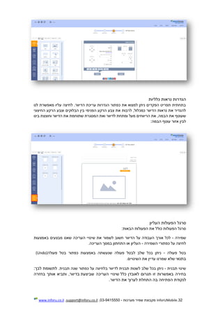 32.InforUMobile‫מערכות‬ ‫שמיר‬ ‫מקבוצת‬-9415550-03,support@inforu.co.il,www.inforu.co.il
‫הגדר‬‫כלליות‬ ‫נראות‬ ‫ות‬
‫לנו‬ ‫מאפשרת‬ ‫עליו‬ ‫לחיצה‬ .‫הדיוור‬ ‫עריכת‬ ‫הגדרות‬ ‫כפתור‬ ‫את‬ ‫למצוא‬ ‫ניתן‬ ‫הפקדים‬ ‫תפריט‬ ‫בתחתית‬
‫החיצוני‬ ‫הרקע‬ ‫וצבע‬ ‫הבלוקים‬ ‫בין‬ ‫הפנימי‬ ‫הרקע‬ ‫צבע‬ ‫את‬ ‫לרבות‬ ,‫כמכלול‬ ‫הדיוור‬ ‫נראות‬ ‫את‬ ‫להגדיר‬
‫הדיוור‬ ‫את‬ ‫שתוחמת‬ ‫המסגרת‬ ‫ואת‬ ‫לדיוור‬ ‫ומתחת‬ ‫מעל‬ ‫הריווחים‬ ‫את‬ ,‫הבמה‬ ‫את‬ ‫שעוטף‬‫בינו‬ ‫וחוצצת‬
:‫הבמה‬ ‫עוטף‬ ‫אזור‬ ‫לבין‬
‫העליון‬ ‫הפעולות‬ ‫סרגל‬
:‫הבאות‬ ‫הפעולות‬ ‫את‬ ‫כולל‬ ‫הפעולות‬ ‫סרגל‬
‫שמירה‬-‫העריכה‬ ‫שינויי‬ ‫את‬ ‫לשמור‬ ‫חשוב‬ ‫הדיוור‬ ‫על‬ ‫העבודה‬ ‫אורך‬ ‫לכל‬‫מבצעים‬ ‫שאנו‬‫באמצעות‬
‫השמירה‬ ‫כפתורי‬ ‫על‬ ‫לחיצה‬-‫העריכה‬ ‫במסך‬ ‫התחתון‬ ‫או‬ ‫העליון‬.
‫פעולה‬ ‫בטל‬-‫ל‬ ‫שלב‬ ‫בכל‬ ‫ניתן‬‫פעולה‬ ‫בטל‬ ‫כפתור‬ ‫באמצעות‬ ‫שנעשתה‬ ‫פעולה‬ ‫בטל‬(Undo)
‫בתנאי‬.‫השינויים‬ ‫את‬ ‫עדיין‬ ‫שמרנו‬ ‫שלא‬
‫תבנית‬ ‫שינוי‬-‫תבנית‬ ‫לשנות‬ ‫שלב‬ ‫בכל‬ ‫ניתן‬‫תבנית‬ ‫שנה‬ ‫כפתור‬ ‫על‬ ‫בלחיצה‬ ‫לדיוור‬.:‫לבך‬ ‫לתשומת‬
‫כלל‬ ‫לאובדן‬ ‫תגרום‬ ‫זו‬ ‫באפשרות‬ ‫בחירה‬‫העריכה‬ ‫שינויי‬‫שביצעת‬‫אותך‬ ‫ותביא‬ ,‫בדיוור‬‫בחזרה‬
‫לנקודת‬‫ה‬.‫הדיוור‬ ‫את‬ ‫לערוך‬ ‫התחלת‬ ‫בה‬ ‫פתיחה‬
 