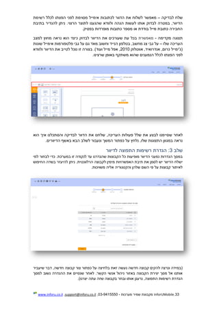 33.InforUMobile‫מערכות‬ ‫שמיר‬ ‫מקבוצת‬-9415550-03,support@inforu.co.il,www.inforu.co.il
‫לבדיקה‬ ‫שלח‬–‫רשימת‬ ‫לכלל‬ ‫הפצתו‬ ‫לפני‬ ‫מסוימת‬ ‫אימייל‬ ‫לכתובות‬ ‫הדוור‬ ‫את‬ ‫לשלוח‬ ‫מאפשר‬
‫בתיבת‬ ‫להגדיר‬ ‫ניתן‬ .‫הרצוי‬ ‫לתוצר‬ ‫שהגענו‬ ‫ולוודא‬ ‫הגהה‬ ‫לעשות‬ ‫אותו‬ ‫לבדוק‬ ‫במטרה‬ ,‫הדיוור‬
.‫בפסיק‬ ‫מופרדות‬ ‫כתובות‬ ‫מספר‬ ‫או‬ ‫בודדת‬ ‫מייל‬ ‫כתובת‬ ‫החבירה‬
‫מקדימ‬ ‫תצוגה‬‫ה‬-‫מאפשרת‬‫למצב‬ ‫מחוץ‬ ‫נראה‬ ‫הוא‬ ‫כיצד‬ ‫לבדוק‬ ‫הדיוור‬ ‫את‬ ‫שעורכים‬ ‫עת‬ ‫בכל‬
‫העריכה‬‫שלו‬–‫שונות‬ ‫אימייל‬ ‫פלטפורמות‬ ‫גבי‬ ‫על‬ ‫גם‬ ‫מאד‬ ‫וחשוב‬ ‫הנייד‬ ‫בטלפון‬ ,‫מחשב‬ ‫צג‬ ‫גבי‬ ‫על‬
‫או‬ ,‫אנדרואיד‬ ,‫כרום‬ ‫(ג'ימייל‬‫ו‬‫טלוק‬2010‫ולוודא‬ ‫הדיוור‬ ‫את‬ ‫לטייב‬ ‫נוכל‬ ‫זו‬ ‫בצורה‬ .)‫ועוד‬ ‫מייל‬ ‫אפל‬ ,
‫לכ‬ ‫הפצתו‬ ‫לפני‬.‫שרצינו‬ ‫באופן‬ ‫משתקף‬ ‫שהוא‬ ‫הנמענים‬ ‫לל‬
‫ש‬ ‫לאחר‬‫הוא‬ ‫איך‬ ‫והסתכלנו‬ ‫לבדיקה‬ ‫הדוור‬ ‫את‬ ‫שלחנו‬ ,‫העריכה‬ ‫פעולות‬ ‫שלל‬ ‫את‬ ‫לבצע‬ ‫סיימנו‬
‫נראה‬‫המשך‬ ‫כפתור‬ ‫על‬ ‫נלחץ‬ ,‫שלו‬ ‫התצוגות‬ ‫במגוון‬.‫הדיוורים‬ ‫באשף‬ ‫הבא‬ ‫לשלב‬ ‫ונעבור‬
‫שלב‬3‫לדיוור‬ ‫התפוצה‬ ‫רשימות‬ ‫הגדרת‬ :
‫מופיע‬ ‫הדיוור‬ ‫נמעני‬ ‫הגדרות‬ ‫במסך‬‫כל‬ ‫ות‬‫הקבוצות‬‫שהגדר‬‫נ‬‫למי‬ ‫לבחור‬ ‫כדי‬ .‫במערכת‬ ‫זו‬ ‫לנקודה‬ ‫עד‬ ‫ו‬
‫מימין‬ ‫האפשרויות‬ ‫תיבת‬ ‫את‬ ‫לסמן‬ ‫יש‬ ‫הדיוור‬ ‫ישלח‬‫לקבוצה‬.‫הרלוונטית‬‫החיפוש‬ ‫בשדה‬ ‫להיעזר‬ ‫ניתן‬
.‫משויכות‬ ‫אליה‬ ‫והקטגוריה‬ ‫שלהן‬ ‫השם‬ ‫פי‬ ‫על‬ ‫קבוצות‬ ‫לאיתור‬
‫צור‬ ‫כפתור‬ ‫על‬ ‫בלחיצה‬ ‫זאת‬ ‫נעשה‬ ‫חדשה‬ ‫קבוצה‬ ‫להקים‬ ‫ונרצה‬ ‫(במידה‬‫שיעביר‬ ‫דבר‬ ,‫חדשה‬ ‫קבוצה‬
‫למסך‬ ‫נשוב‬ ‫ההגדרה‬ ‫את‬ ‫שנסיים‬ ‫לאחר‬ .‫הקשר‬ ‫אנשי‬ ‫ניהול‬ ‫באזור‬ ‫הקבוצה‬ ‫יצירת‬ ‫מסך‬ ‫אל‬ ‫אותנו‬
.)‫יצרנו‬ ‫עתה‬ ‫שזה‬ ‫בקבוצה‬ ‫ובחר‬ ‫אותו‬ ‫נרענן‬ ,‫התפוצה‬ ‫רשימות‬ ‫הגדרת‬
 