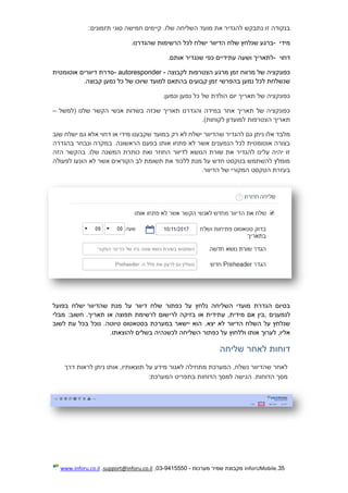 35.InforUMobile‫מערכות‬ ‫שמיר‬ ‫מקבוצת‬-9415550-03,support@inforu.co.il,www.inforu.co.il
:‫תזמונים‬ ‫סוגי‬ ‫חמישה‬ ‫קיימים‬ .‫שלו‬ ‫השליחה‬ ‫מועד‬ ‫את‬ ‫להגדיר‬ ‫נתבקש‬ ‫זו‬ ‫בנקודה‬
‫מידי‬-‫שלח‬ ‫שנלחץ‬ ‫ברגע‬‫ישל‬ ‫הדיוור‬.‫שהגדרנו‬ ‫הרשימות‬ ‫לכל‬ ‫ח‬
‫דחוי‬-‫עתידיים‬ ‫ושעה‬ ‫לתאריך‬‫אותם‬ ‫שנגדיר‬ ‫כפי‬.
‫מ‬ ‫זמן‬ ‫מרווח‬ ‫של‬ ‫כפונקציה‬‫רגע‬‫הצטרפות‬‫לקבוצה‬- autoresponder -‫אוטומ‬ ‫דיוורים‬ ‫סדרת‬‫ט‬‫ית‬
‫קבועי‬ ‫זמן‬ ‫בהפרשי‬ ‫נמען‬ ‫לכל‬ ‫שנשלחת‬.‫קבוצה‬ ‫נמען‬ ‫כל‬ ‫של‬ ‫שיוכו‬ ‫למועד‬ ‫בהתאם‬ ‫ם‬
‫נמען‬ ‫כל‬ ‫של‬ ‫הולדת‬ ‫יום‬ ‫תאריך‬ ‫של‬ ‫כפונקציה‬.‫ונמען‬
‫(למשל‬ ‫שלנו‬ ‫הקשר‬ ‫אנשי‬ ‫בשדות‬ ‫שכזה‬ ‫תאריך‬ ‫והגדרנו‬ ‫במידה‬ ‫אחר‬ ‫תאריך‬ ‫של‬ ‫כפונקציה‬–
.)‫לקוחות‬ ‫למועדון‬ ‫הצטרפות‬ ‫תאריך‬
‫שוב‬ ‫ישלח‬ ‫גם‬ ‫אלא‬ ‫דחוי‬ ‫או‬ ‫מידי‬ ‫שקבענו‬ ‫במועד‬ ‫רק‬ ‫לא‬ ‫ישלח‬ ‫שהדיוור‬ ‫להגדיר‬ ‫גם‬ ‫ניתן‬ ‫אלו‬ ‫מלבד‬
‫הראשונ‬ ‫בפעם‬ ‫אותו‬ ‫פתחו‬ ‫לא‬ ‫אשר‬ ‫הנמענים‬ ‫לכל‬ ‫אוטומטית‬ ‫בצורה‬‫בהגדרה‬ ‫ונבחר‬ ‫במקרה‬ .‫ה‬
‫הזה‬ ‫בהקשר‬ .‫שלו‬ ‫המשנה‬ ‫כותרת‬ ‫ואת‬ ‫החוזר‬ ‫לדיוור‬ ‫הנושא‬ ‫שורת‬ ‫את‬ ‫להגדיר‬ ‫עלינו‬ ‫יהיה‬ ‫זו‬
‫לפעולה‬ ‫הונעו‬ ‫לא‬ ‫אשר‬ ‫הקוראים‬ ‫לב‬ ‫תשומת‬ ‫את‬ ‫ללכוד‬ ‫מנת‬ ‫על‬ ‫חדש‬ ‫בטקסט‬ ‫להשתמש‬ ‫מומלץ‬
.‫הדיוור‬ ‫של‬ ‫המקורי‬ ‫הטקסט‬ ‫בעזרת‬
‫דיוו‬ ‫שלח‬ ‫כפתור‬ ‫על‬ ‫נלחץ‬ ‫השליחה‬ ‫מועדי‬ ‫הגדרת‬ ‫בסיום‬‫ע‬ ‫ר‬‫שהדיוור‬ ‫מנת‬ ‫ל‬‫בפועל‬ ‫ישלח‬
‫לנמענים‬,‫או‬ ‫עתידית‬ ,‫מידית‬ ‫אם‬ ‫בין‬‫חשוב‬ .‫תאריך‬ ‫או‬ ‫תפוצה‬ ‫לרשימת‬ ‫לרישום‬ ‫בזיקה‬‫מבלי‬ :
‫יצא‬ ‫לא‬ ‫הדיוור‬ ‫השלח‬ ‫על‬ ‫שנלחץ‬.‫לשוב‬ ‫עת‬ ‫בכל‬ ‫נוכל‬ .‫טיוטה‬ ‫בסטאטוס‬ ‫במערכת‬ ‫יישאר‬ ‫הוא‬
.‫להוצאתו‬ ‫בשלים‬ ‫לכשנהיה‬ ‫השליחה‬ ‫כפתור‬ ‫על‬ ‫וללחוץ‬ ‫אותו‬ ‫לערוך‬ ,‫אליו‬
‫ל‬ ‫דוחות‬‫שליחה‬ ‫אחר‬
‫דרך‬ ‫לראות‬ ‫ניתן‬ ‫אותו‬ ,‫תוצאותיו‬ ‫על‬ ‫מידע‬ ‫לאגור‬ ‫מתחילה‬ ‫המערכת‬ ,‫נשלח‬ ‫שהדיוור‬ ‫לאחר‬
‫הדוחות‬ ‫מסך‬.‫ה‬‫המערכת‬ ‫בתפריט‬ ‫הדוחות‬ ‫למסך‬ ‫גישה‬:
 