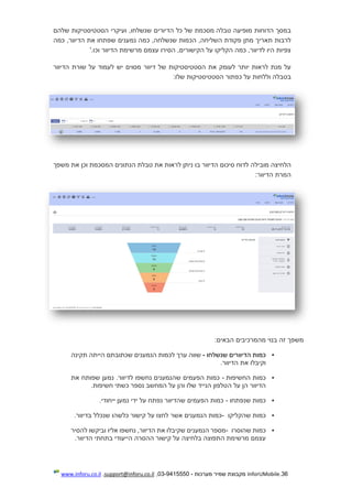 36.InforUMobile‫מערכות‬ ‫שמיר‬ ‫מקבוצת‬-9415550-03,support@inforu.co.il,www.inforu.co.il
‫טבלה‬ ‫מופיעה‬ ‫הדוחות‬ ‫במסך‬‫כל‬ ‫של‬ ‫מסכמת‬‫הדיורים‬‫שלהם‬ ‫הסטטיסטיקות‬ ‫ועיקרי‬ ,‫שנשלחו‬
‫כ‬ ,‫שנשלחה‬ ‫הכמות‬ ,‫השליחה‬ ‫פקודת‬ ‫מתן‬ ‫תאריך‬ ‫לרבות‬‫נמענים‬ ‫מה‬‫ש‬‫כמה‬ ,‫הדיוור‬ ‫את‬ ‫פתחו‬
‫וכו‬ ‫הדיוור‬ ‫מרשימת‬ ‫עצמם‬ ‫הסירו‬ ,‫הקישורים‬ ‫על‬ ‫הקליקו‬ ‫כמה‬ ,‫לדיוור‬ ‫היו‬ ‫צפיות‬'.
‫של‬ ‫הסטטיסטיקות‬ ‫את‬ ‫לעומק‬ ‫יותר‬ ‫לראות‬ ‫מנת‬ ‫על‬‫דיוור‬‫יש‬ ‫מסוים‬‫הדיוור‬ ‫שורת‬ ‫על‬ ‫לעמוד‬
‫וללחות‬ ‫בטבלה‬‫על‬:‫שלו‬ ‫הסטטיסטיקות‬ ‫כפתור‬
‫מובילה‬ ‫הלחיצה‬‫סיכום‬ ‫לדוח‬‫הדיוור‬‫ב‬‫משפך‬ ‫את‬ ‫וכן‬ ‫המסכמת‬ ‫הנתונים‬ ‫טבלת‬ ‫את‬ ‫לראות‬ ‫ניתן‬ ‫ו‬
‫הדיוור‬ ‫המרת‬:
‫זה‬ ‫משפך‬‫הבאים‬ ‫מהמרכיבים‬ ‫בנוי‬:
‫ה‬ ‫כמות‬‫דיוורים‬‫שנש‬‫לחו‬-‫תקינה‬ ‫הייתה‬ ‫שכתובתם‬ ‫הנמענים‬ ‫לכמות‬ ‫ערך‬ ‫שווה‬
.‫הדיוור‬ ‫את‬ ‫וקיבלו‬
‫החשיפות‬ ‫כמות‬-‫שהנמענים‬ ‫הפעמים‬ ‫כמות‬‫את‬ ‫שפותח‬ ‫נמען‬ .‫לדיוור‬ ‫נחשפו‬
‫ה‬ ‫על‬ ‫הן‬ ‫הדיוור‬.‫חשיפות‬ ‫כשתי‬ ‫נספר‬ ‫המחשב‬ ‫על‬ ‫והן‬ ‫שלו‬ ‫הנייד‬ ‫טלפון‬
‫שנפתחו‬ ‫כמות‬-.‫ייחודי‬ ‫נמען‬ ‫ידי‬ ‫על‬ ‫נפתח‬ ‫שהדיוור‬ ‫הפעמים‬ ‫כמות‬
‫כמות‬‫שהקליקו‬-‫הנמענים‬ ‫כמות‬‫אשר‬‫בדיוור‬ ‫שנכלל‬ ‫כלשהו‬ ‫קישור‬ ‫על‬ ‫לחצו‬.
‫שהוסרו‬ ‫כמות‬-‫להסיר‬ ‫וביקשו‬ ‫אליו‬ ‫נחשפו‬ ,‫הדיוור‬ ‫את‬ ‫שקיבלו‬ ‫הנמענים‬ ‫מספר‬
‫ה‬ ‫מרשימת‬ ‫עצמם‬‫ה‬ ‫ההסרה‬ ‫קישור‬ ‫על‬ ‫בלחיצה‬ ‫תפוצה‬‫י‬‫בתחתי‬ ‫יעודי‬‫הדיוור‬.
 