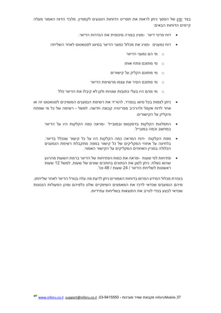 37.InforUMobile‫מערכות‬ ‫שמיר‬ ‫מקבוצת‬-9415550-03,support@inforu.co.il,www.inforu.co.il
‫בצד‬‫ימין‬‫מעלה‬ ‫האמור‬ ‫הדוח‬ ‫מלבד‬ .‫לקמפיין‬ ‫הנוגעים‬ ‫הדוחות‬ ‫תפריט‬ ‫את‬ ‫לראות‬ ‫ניתן‬ ‫המסך‬ ‫של‬
‫הבאים‬ ‫הדוחות‬ ‫קיימים‬:
‫פרטי‬ ‫דוח‬‫דיוור‬-‫הגדרות‬ ‫את‬ ‫סיכומית‬ ‫בצורה‬ ‫מציג‬.‫הדיוור‬
‫נמענים‬ ‫דוח‬-‫לס‬ ‫בסיווג‬ ‫הדיוור‬ ‫נמעני‬ ‫מכלול‬ ‫את‬ ‫מציג‬‫לאחר‬ ‫טאטוס‬‫ה‬‫שליחה‬
o‫הדיוור‬ ‫נמעני‬ ‫הם‬ ‫מי‬
o‫מתוכם‬ ‫מי‬‫אותו‬ ‫פתח‬
o‫מתוכם‬ ‫מי‬‫קישורים‬ ‫על‬ ‫הקליק‬
o‫מתוכם‬ ‫מי‬‫הדיוור‬ ‫מרשימת‬ ‫עצמו‬ ‫את‬ ‫הסיר‬
o‫כלל‬ ‫הדיוור‬ ‫את‬ ‫קיבלו‬ ‫לא‬ ‫ולכן‬ ‫שגויות‬ ‫כתובות‬ ‫בעלי‬ ‫היו‬ ‫מהם‬ ‫מי‬
‫להוריד‬ ,‫בנפרד‬ ‫סיווג‬ ‫בכל‬ ‫לצפות‬ ‫ניתן‬‫לסטאטוס‬ ‫המשויכים‬ ‫הנמענים‬ ‫רשימת‬ ‫את‬‫או‬ ‫זה‬
‫אחר‬‫לד‬‫מפריטיה‬ ‫ולהרכיב‬ ‫אקסל‬ ‫וח‬‫קבוצה‬‫למשל‬ .‫חדשה‬-‫שפתח‬ ‫מי‬ ‫כל‬ ‫של‬ ‫רשימה‬
‫הקישורים‬ ‫על‬ ‫והקליק‬.
‫התפלגות‬‫ו‬ ‫בדסקטופ‬ ‫הקלקות‬‫במובייל‬-‫כמה‬ ‫מראה‬‫הקלקות‬‫היו‬‫הדיוור‬ ‫על‬
‫במובייל‬ ‫וכמה‬ ‫במחשב‬.
‫הקלקות‬ ‫מפת‬-.‫בדיוור‬ ‫שנכלל‬ ‫קישור‬ ‫כל‬ ‫על‬ ‫היו‬ ‫הקלקות‬ ‫כמה‬ ‫המראה‬ ‫דוח‬
‫המקליקים‬ ‫אחוזי‬ ‫על‬ ‫בלחיצה‬‫הנמענים‬ ‫רשימת‬ ‫מתקבלת‬ ‫במפה‬ ‫קישור‬ ‫כל‬ ‫של‬
‫האמור‬ ‫הקישור‬ ‫על‬ ‫המקליקים‬ ‫האחוזים‬ ‫במניין‬ ‫הכלולה‬.
‫שעות‬ ‫לפי‬ ‫פתיחות‬-‫הפתיחות‬ ‫כמות‬ ‫את‬ ‫מראה‬‫השעות‬ ‫ברמת‬ ‫הדיוור‬ ‫של‬‫מהרגע‬
‫למשל‬ ,‫שעות‬ ‫של‬ ‫שונים‬ ‫בחתכים‬ ‫הנתונים‬ ‫את‬ ‫לסנן‬ ‫ניתן‬ .‫נשלח‬ ‫שהוא‬12‫שעות‬
/ ‫הדיוור‬ ‫לשליחת‬ ‫ראשונות‬24/ ‫שעות‬48.'‫וכו‬
‫לאחר‬ ‫הדיוור‬ ‫בגורל‬ ‫עלה‬ ‫מה‬ ‫לדעת‬ ‫ניתן‬ ‫האמורים‬ ‫בדוחות‬ ‫הפרוס‬ ‫המידע‬ ‫מכלול‬ ‫בעזרת‬‫שליחתו‬,
‫שלנו‬ ‫השיווקיים‬ ‫המאמצים‬ ‫את‬ ‫לרכז‬ ‫שכדאי‬ ‫הנמענים‬ ‫מיהם‬‫כלפיהם‬‫הנכונות‬ ‫הפעולות‬ ‫ומהן‬
‫עתידיות‬ ‫בשליחות‬ ‫התוצאות‬ ‫את‬ ‫לטייב‬ ‫בכדי‬ ‫לבצע‬ ‫שכדאי‬.
 