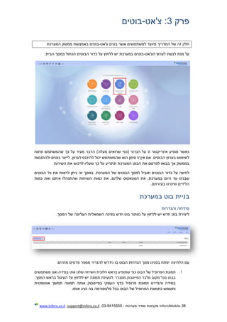 38.InforUMobile‫מערכות‬ ‫שמיר‬ ‫מקבוצת‬-9415550-03,support@inforu.co.il,www.inforu.co.il
‫פרק‬3‫צ'אט‬ :-‫בוטים‬
‫מי‬ ‫המדריך‬ ‫של‬ ‫זה‬ ‫חלק‬‫צ'אט‬ ‫בונים‬ ‫אשר‬ ‫למשתמשים‬ ‫ועד‬-‫המערכת‬ ‫ממשק‬ ‫באמצעות‬ ‫בוטים‬
‫הצ'אט‬ ‫לערוץ‬ ‫לגשת‬ ‫מנת‬ ‫על‬-:‫הבית‬ ‫במסך‬ ‫הכחול‬ ‫הבוטים‬ ‫כדור‬ ‫על‬ ‫ללחוץ‬ ‫יש‬ ‫במערכת‬ ‫בוטים‬
‫אינדיקטור‬ ‫מופיע‬ ‫כאשר‬V‫פתוח‬ ‫שהמשתמש‬ ‫כך‬ ‫על‬ ‫מעיד‬ ‫הדבר‬ )‫מעלה‬ ‫שרואים‬ ‫(כפי‬ ‫הכדור‬ ‫על‬
‫אין‬ ‫אם‬ .‫הבוטים‬ ‫בערוץ‬ ‫לשימוש‬V‫שהמש‬ ‫הוא‬ ‫סימן‬‫ולהתנסות‬ ‫בוטים‬ ‫לייצר‬ ,‫לערוץ‬ ‫להיכנס‬ ‫יכול‬ ‫תמש‬
‫השירות‬ ‫את‬ ‫לרכוש‬ ‫שעליו‬ ‫כך‬ ‫על‬ ‫תתריע‬ ‫המערכת‬ ‫הבוט‬ ‫את‬ ‫לפרסם‬ ‫בבואו‬ ‫אך‬ ‫בממשק‬
‫לחיצה‬‫על‬‫כדור‬‫הבוטים‬‫תוביל‬‫למסך‬‫הבוטים‬‫של‬.‫המערכת‬‫במסך‬‫זה‬‫ניתן‬‫לראות‬‫את‬‫כל‬‫הבוטים‬
‫שבנינו‬‫עד‬‫היום‬,‫במערכת‬‫את‬‫הסטאטוס‬,‫שלהם‬‫את‬‫כמות‬‫השיחות‬‫שהתנה‬‫לו‬‫איתם‬‫ואת‬‫כמות‬
‫הלידים‬‫שיצרנו‬.‫בעזרתם‬
‫בניית‬‫בוט‬‫במערכת‬
‫פתיחה‬‫והגדרות‬
‫ליצירת‬‫בוט‬‫חדש‬‫יש‬‫ללחוץ‬‫על‬‫כפתור‬‫בוט‬‫חדש‬‫בפינה‬‫השמאלית‬‫העליונה‬‫של‬‫המסך‬.
‫עם‬‫הלחיצה‬‫יפתח‬‫בפנינו‬‫מסך‬‫הגדרות‬‫הבוט‬‫בו‬‫נידרש‬‫להגדיר‬‫מספר‬‫פרטים‬‫מזהים‬:
1.‫תמונת‬‫הפרופיל‬‫של‬‫הבוט‬‫כפי‬‫שתופיע‬‫בראש‬‫ח‬‫לונית‬‫השיחה‬‫שלנו‬‫א‬‫תו‬‫במידה‬‫ואנו‬‫משתמשים‬
‫בבוט‬‫בכל‬‫מקום‬‫מלבד‬‫הפייסבוק‬‫מסנג'ר‬.‫לטעינת‬‫תמונה‬‫יש‬‫ללחוץ‬‫על‬‫העיגול‬‫בראש‬.‫המסך‬
‫במידה‬‫והגדרנו‬‫תמונת‬‫פרופיל‬‫בדף‬‫העסקי‬‫בפייסבוק‬‫אותה‬‫תמונה‬‫תמשך‬‫אוטומטית‬
‫ותשמש‬‫כתמונת‬‫הפרופיל‬‫של‬‫הבוט‬‫בכל‬‫פלטפורמה‬‫בה‬‫נציג‬‫אותו‬.
 