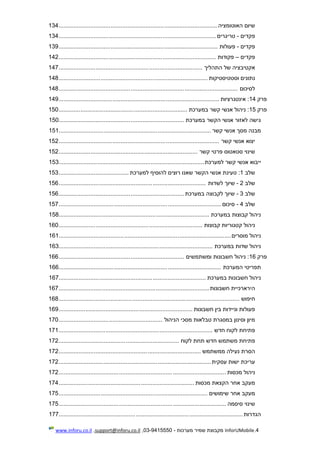4.InforUMobile‫מערכות‬ ‫שמיר‬ ‫מקבוצת‬-9415550-03,support@inforu.co.il,www.inforu.co.il
‫האוטומציה‬ ‫שיום‬...............................................................................................134
‫פקדים‬-‫טריגרים‬..............................................................................................134
‫פקדים‬-‫פעולות‬...............................................................................................139
‫פקדים‬–‫פקודות‬..............................................................................................142
‫התהליך‬ ‫של‬ ‫אקטיבציה‬......................................................................................147
‫וסטטיסטיקות‬ ‫נתונים‬.........................................................................................148
‫לסיכום‬...........................................................................................................148
‫פרק‬14‫אינטגרציות‬ :................................................................................................149
‫פרק‬15‫במערכת‬ ‫קשר‬ ‫אנשי‬ ‫ניהול‬ :.............................................................................150
‫במערכת‬ ‫הקשר‬ ‫אנשי‬ ‫לאזור‬ ‫גישה‬...........................................................................150
‫קשר‬ ‫אנשי‬ ‫מסך‬ ‫מבנה‬...........................................................................................151
‫קשר‬ ‫אנשי‬ ‫יצוא‬................................................................................................152
‫קשר‬ ‫פרטי‬ ‫סטאטוס‬ ‫שינוי‬...................................................................................152
‫אנ‬ ‫ייבוא‬‫למערכת‬ ‫קשר‬ ‫שי‬.......................................................................................153
‫שלב‬1:‫למערכת‬ ‫להוסיף‬ ‫רוצים‬ ‫שאנו‬ ‫הקשר‬ ‫אנשי‬ ‫טעינת‬..........................................153
‫שלב‬2-‫שי‬‫לשדות‬ ‫וך‬........................................................................................156
‫שלב‬3-‫במערכת‬ ‫לקבוצה‬ ‫שיוך‬...........................................................................156
‫שלב‬4-‫סיכום‬.................................................................................................157
‫במערכת‬ ‫קבוצות‬ ‫ניהול‬..........................................................................................158
‫קבוצות‬ ‫קטגוריות‬ ‫ניהול‬......................................................................................160
‫מוסרים‬ ‫ניהול‬.......................................................................................................161
‫במערכת‬ ‫שדות‬ ‫ניהול‬............................................................................................163
‫פרק‬16‫ומשתמשים‬ ‫חשבונות‬ ‫ניהול‬ :...........................................................................166
‫המערכת‬ ‫תפריטי‬.................................................................................................166
‫במערכת‬ ‫חשבונות‬ ‫ניהול‬........................................................................................167
‫חשבונות‬ ‫הירארכיית‬..........................................................................................167
‫חיפוש‬............................................................................................................168
‫חשבונות‬ ‫בין‬ ‫וניידות‬ ‫פעולות‬................................................................................169
‫מסכי‬ ‫טבלאות‬ ‫במסגרת‬ ‫וסינון‬ ‫מיון‬‫הניהול‬..............................................................170
‫חדש‬ ‫לקוח‬ ‫פתיחת‬............................................................................................171
‫לקוח‬ ‫תחת‬ ‫חדש‬ ‫משתמש‬ ‫פתיחת‬........................................................................172
‫ממשתמש‬ ‫נעילה‬ ‫הסרת‬.....................................................................................172
‫עסקית‬ ‫ישות‬ ‫עריכת‬...........................................................................................172
‫מכסות‬ ‫ניהול‬....................................................................................................172
‫מכסות‬ ‫הקצאת‬ ‫אחר‬ ‫מעקב‬.................................................................................174
‫שימושים‬ ‫אחר‬ ‫מעקב‬.........................................................................................175
‫סיסמה‬ ‫שינוי‬....................................................................................................175
‫הגדרות‬..............................................................................................................177
 