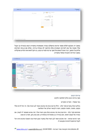 40.InforUMobile‫מערכות‬ ‫שמיר‬ ‫מקבוצת‬-9415550-03,support@inforu.co.il,www.inforu.co.il
‫במסך‬‫זה‬‫נתבקש‬‫למלא‬‫מספר‬‫פרטים‬‫שישולבו‬‫בצורה‬‫אוטומטית‬‫בתסריט‬‫הבוט‬‫ובעזרת‬‫כך‬‫נקבל‬
‫שלד‬‫מובנה‬‫של‬‫בוט‬‫לצרכים‬‫העסקיים‬‫שלנו‬‫ות‬‫י‬‫חסך‬‫לנו‬‫עבודת‬.‫עריכה‬‫נמלא‬‫אם‬‫כן‬‫את‬‫הפרטים‬
‫ונלחץ‬‫על‬,‫המשך‬‫דבר‬‫שיוביל‬‫אותנו‬‫אל‬‫מסך‬‫עריכת‬‫תסריט‬‫הבוט‬,‫בו‬‫ניתן‬‫לראות‬‫את‬‫המידע‬‫שהקלדנו‬
‫במסך‬‫הגדרות‬‫התבנית‬‫שתול‬‫בתסריט‬:
‫הבוט‬ ‫עריכת‬
‫מסך‬‫עריכת‬‫הבוט‬‫נחלק‬‫לשלושה‬‫חלקים‬:
‫בצד‬‫שמאל‬–‫תפריט‬‫הפקדים‬:
‫בחלקו‬‫העליון‬‫מצויים‬‫פקדי‬‫פלט‬–‫הללו‬‫מייצגים‬‫את‬‫מה‬‫שהבוט‬‫אומר‬‫לבן‬‫השיח‬.‫שלו‬‫זה‬‫יכול‬‫להיות‬‫מלל‬
,‫טקסט‬,‫תמונה‬‫תמונה‬,‫וטקסט‬‫הפניה‬‫לקישור‬‫ושילוב‬‫של‬‫השלושה‬.
‫מתחתם‬‫פקדי‬‫קלט‬–‫המייצגים‬‫את‬‫מה‬‫שהבוט‬‫קולט‬‫מבן‬‫השיח‬‫שלו‬/‫מה‬‫שהוא‬‫מאפשר‬‫לו‬,‫לענות‬‫אם‬
‫בצורה‬‫של‬‫טקסט‬,‫חופשי‬‫אם‬‫בבחירה‬‫בין‬‫אפשרויות‬,‫בכפתורים‬‫ואם‬‫בציון‬,‫זמן‬‫תאריך‬‫או‬‫שעה‬.
‫פקד‬‫הודעת‬‫שגיאה‬–‫מה‬‫שהבוט‬‫אומר‬‫לבן‬‫השיח‬‫שלו‬‫במקרה‬‫שבן‬‫הש‬‫יח‬‫ענה‬‫תשובה‬‫שהבוט‬‫אינו‬‫יכול‬
‫לקבל‬‫בהתאם‬‫להתניות‬‫שקבענו‬‫לו‬.
 
