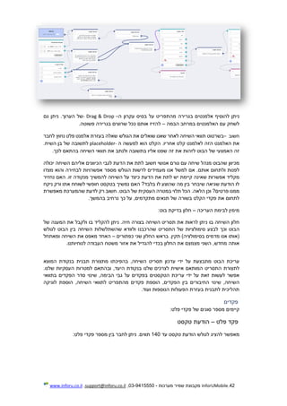 42.InforUMobile‫מערכות‬ ‫שמיר‬ ‫מקבוצת‬-9415550-03,support@inforu.co.il,www.inforu.co.il
‫ניתן‬‫להוסיף‬‫אלמנטים‬‫בגרירה‬‫מהתפריט‬‫על‬‫בסיס‬‫עקרון‬‫ה‬–Drop&Drag-‫של‬‫הערוך‬.‫ניתן‬‫גם‬
‫לשחק‬‫עם‬‫האלמנטים‬‫במרחב‬‫הבמה‬–‫להזיז‬‫אותם‬‫ככל‬‫שרוצים‬‫בגרירה‬‫פשוטה‬.
‫חשוב‬–‫בשרטוט‬‫תוואי‬‫השיחה‬‫לאחר‬‫שאנו‬‫שואלים‬‫את‬‫הגולש‬‫שאלה‬‫בעזרת‬‫אלמנט‬‫פלט‬‫נחוץ‬‫לחבר‬
‫את‬‫האלמנט‬‫הזה‬‫לאלמנט‬‫קלט‬.‫אחריו‬‫הקלט‬‫הוא‬‫למעשה‬‫ה‬-placeholder‫לתשובה‬‫של‬‫בן‬.‫השיח‬
‫זה‬‫האמצע‬‫י‬‫של‬‫הבוט‬‫לזהות‬‫את‬‫זה‬‫שפנו‬‫אליו‬‫בתשובה‬‫ולנתב‬‫את‬‫תוואי‬‫השיחה‬‫בהתאם‬‫לכך‬.
‫מכיוון‬‫שהבוט‬‫מנהל‬‫שיחה‬‫עם‬‫גורם‬‫אנושי‬‫חשוב‬‫לתת‬‫את‬‫הדעת‬‫לגבי‬‫הכיוונים‬‫אליהם‬‫השיחה‬‫יכולה‬
‫לפנות‬‫ולתחום‬.‫אותם‬‫אם‬‫למשל‬‫אנו‬‫מעמידים‬‫לרשות‬‫הגו‬‫לש‬‫מספר‬‫אפשרויות‬‫לבחירה‬‫והוא‬‫מצ‬‫דו‬
‫מקליד‬‫אפשרות‬‫שאינ‬‫ה‬‫קיימת‬‫יש‬‫לתת‬‫את‬‫הדעת‬‫כיצד‬‫על‬‫השיחה‬‫להמשיך‬‫מנקודה‬.‫זו‬‫האם‬‫נחזיר‬
‫לו‬‫הודעת‬‫שגיאה‬‫שיבחר‬‫בין‬‫מה‬‫שהוצע‬‫לו‬‫בלבד‬?‫האם‬‫נמשיך‬‫בטקסט‬‫חופשי‬‫לשוחח‬‫א‬‫תו‬‫ורק‬‫ניקח‬
‫ממנו‬?‫פרטים‬‫וכן‬.‫הלאה‬‫הכל‬‫תלוי‬‫במטרה‬‫העסקית‬‫של‬.‫הבוט‬‫חשוב‬‫רק‬‫לדעת‬‫שהמערכת‬‫מאפשרת‬
‫לתחום‬‫את‬‫פקדי‬‫הקלט‬‫בשורה‬‫ש‬‫ל‬‫תנאים‬,‫מתקדמים‬‫על‬‫כך‬‫נרחיב‬‫בהמשך‬.
‫מימין‬‫לבימת‬‫העריכה‬–‫חלון‬‫בדיקת‬‫בוט‬:
‫חלון‬‫השיחה‬‫בו‬‫ניתן‬‫לראות‬‫את‬‫תסריט‬‫השיחה‬‫בצורה‬.‫חיה‬‫ניתן‬‫להקליד‬‫בו‬‫ולקבל‬‫את‬‫המענה‬‫של‬
‫הבוט‬‫וכך‬‫לבצע‬‫סימולציות‬‫של‬‫התסריט‬‫שהרכבנו‬‫ולוודא‬‫שהשתלשלות‬‫השיחה‬‫בין‬‫הבוט‬‫לגולש‬
‫(אותו‬‫אנו‬‫מדמים‬‫בסי‬)‫מולציה‬.‫תקין‬‫בראש‬‫החלון‬‫שני‬‫כפתורים‬–‫האחד‬‫מאפס‬‫את‬‫השיחה‬‫ומאתחל‬
‫אותה‬,‫מחדש‬‫השני‬‫מצמצם‬‫את‬‫החלון‬‫בכדי‬‫להגדיל‬‫את‬‫אזור‬‫משטח‬‫העבודה‬‫לנוח‬‫י‬‫ות‬‫נ‬‫ו‬.
‫עריכת‬‫הבוט‬‫מתבצעת‬‫על‬‫ידי‬‫עדכון‬‫תסריט‬,‫השיחה‬‫בהפיכתו‬‫מתצורת‬‫תבנית‬‫בנקודת‬‫המוצא‬
‫לתצורת‬‫התסריט‬‫המותאם‬‫אישית‬‫לצרכים‬‫שלנו‬‫בנקודת‬,‫היעד‬‫ובהתאם‬‫למטרות‬‫העסקיות‬.‫שלנו‬
‫אפשר‬‫לעשות‬‫זאת‬‫על‬‫ידי‬‫עריכת‬‫הטקסטים‬‫בפקדים‬‫על‬‫גבי‬,‫הבימה‬‫שינוי‬‫סדר‬‫הפקדים‬‫בתוואי‬
,‫השיחה‬‫שינוי‬‫החיבורים‬‫בין‬,‫הפקדים‬‫הוספת‬‫פקדים‬‫מהתפריט‬‫לתוואי‬,‫השיחה‬‫הוספת‬‫לוגיקה‬
‫תהליכית‬‫לתבנית‬‫בעזרת‬‫הפעולות‬‫הנוספות‬‫ועוד‬.
‫פקדים‬
‫קי‬‫ימים‬‫מספר‬‫סוגים‬‫של‬‫פקדי‬:‫פלט‬
‫פקד‬‫פלט‬–‫הודעת‬‫טקסט‬
‫מאפשר‬‫להציג‬‫לגולש‬‫הודעת‬‫טקסט‬‫עד‬140‫תווי‬.‫ם‬‫ניתן‬‫לחבר‬‫בין‬‫מספר‬‫פקדי‬‫פלט‬:
 