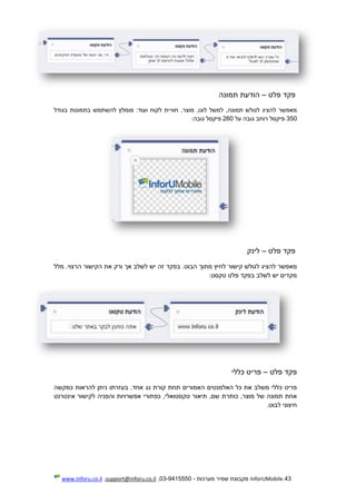 43.InforUMobile‫מערכות‬ ‫שמיר‬ ‫מקבוצת‬-9415550-03,support@inforu.co.il,www.inforu.co.il
‫פקד‬‫פלט‬–‫הודעת‬‫תמונה‬
‫מאפשר‬‫להציג‬‫לגולש‬,‫תמונה‬‫למשל‬,‫לוגו‬,‫מוצר‬‫חוויית‬‫לקוח‬:‫ועוד‬‫מומלץ‬‫להשתמש‬‫בתמונות‬‫בגודל‬
350‫פיקסל‬‫רוחב‬‫גובה‬‫על‬260‫פיקסל‬‫גובה‬:
‫פקד‬‫פלט‬–‫לינק‬
‫מאפשר‬‫להציג‬‫לגולש‬‫קישור‬‫לחיץ‬‫מתוך‬.‫הבוט‬‫בפקד‬‫זה‬‫יש‬‫לשלב‬‫אך‬‫ורק‬‫את‬‫הקישור‬.‫הרצוי‬‫מלל‬
‫מקדים‬‫יש‬‫לשלב‬‫בפקד‬‫פלט‬‫טקסט‬:
‫פקד‬‫פלט‬–‫פריט‬‫כללי‬
‫פריט‬‫כללי‬‫משלב‬‫את‬‫כל‬‫האלמנטים‬‫האמורים‬‫תחת‬‫קורת‬‫גג‬.‫אחד‬‫בעזרתו‬‫ניתן‬‫להראות‬‫כמקשה‬
‫אחת‬‫תמונה‬‫של‬,‫מוצר‬‫כותרת‬,‫שם‬‫ת‬‫י‬‫אור‬,‫טקסטואלי‬‫כפתורי‬‫אפשרויות‬‫והפניה‬‫לקישור‬‫אינטרנט‬
‫חיצוני‬‫לבוט‬.
 