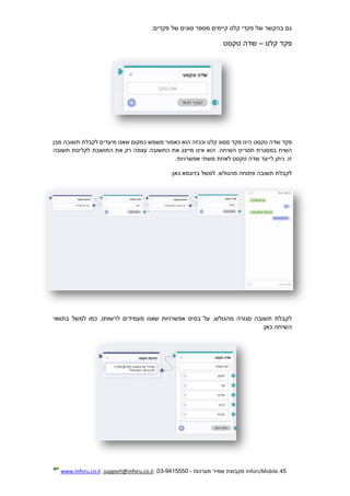45.InforUMobile‫מערכות‬ ‫שמיר‬ ‫מקבוצת‬-9415550-03,support@inforu.co.il,www.inforu.co.il
‫קיימי‬ ‫קלט‬ ‫פקדי‬ ‫של‬ ‫בהקשר‬ ‫גם‬:‫פקדים‬ ‫של‬ ‫סוגים‬ ‫מספר‬ ‫ם‬
‫פקד‬‫קלט‬–‫שדה‬‫טקסט‬
‫פקד‬‫שדה‬‫טקסט‬‫הינו‬‫פקד‬‫מסוג‬‫קלט‬‫וככזה‬‫הוא‬‫כאמור‬‫משמש‬‫כמקום‬‫שאנו‬‫מיעדים‬‫לקבלת‬‫תשובה‬‫מבן‬
‫השיח‬‫במסגרת‬‫תסריט‬.‫השיחה‬‫הוא‬‫אינו‬‫מייצג‬‫את‬‫התשובה‬‫עצמה‬‫רק‬‫את‬‫התושבת‬‫לקליטת‬‫תשובה‬
.‫זו‬‫ניתן‬‫לייעד‬‫שדה‬‫טקסט‬‫לאחת‬‫משתי‬‫אפשרויות‬:
‫ל‬‫קבלת‬‫תשובה‬‫פתוחה‬.‫מהגולש‬‫למשל‬‫בדוגמא‬‫כאן‬:
‫לקבלת‬‫תשובה‬‫סגורה‬,‫מהגולש‬‫על‬‫בסיס‬‫אפשרויות‬‫שאנו‬‫מעמידים‬,‫לרשותו‬‫כמו‬‫למשל‬‫בתוואי‬
‫השיחה‬‫כאן‬:
 