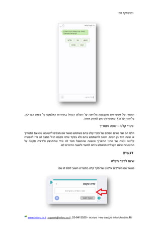 46.InforUMobile‫מערכות‬ ‫שמיר‬ ‫מקבוצת‬-9415550-03,support@inforu.co.il,www.inforu.co.il
‫וכמשתקף‬‫פה‬:
‫הוספה‬‫של‬‫אפשרויות‬‫מתבצעת‬‫מלחיצה‬‫על‬‫הפלוס‬‫הכחול‬‫בתחתית‬‫האלמנט‬‫על‬‫בימת‬.‫העריכה‬
‫בלחיצה‬‫על‬‫ה‬X-‫באפשרות‬‫ניתן‬‫למחוק‬‫אותה‬.
‫פקדי‬‫קלט‬–‫שעה‬‫ותאריך‬
‫הללו‬‫הם‬‫שני‬‫סוגים‬‫נוספים‬‫של‬‫פקדי‬‫קלט‬‫בהם‬‫נשתמש‬‫כאשר‬‫אנו‬‫מצפים‬‫לתשובה‬‫שנוגעת‬‫לתאריך‬
‫או‬‫שעה‬‫מצד‬‫בן‬.‫השיח‬‫חשוב‬‫להשתמש‬‫בהם‬‫ולא‬‫בפקד‬‫שדה‬‫טקסט‬‫רגיל‬‫במצב‬‫זה‬‫כדי‬‫להבטיח‬
‫קליטה‬‫נכונה‬‫של‬‫נותני‬‫התאריך‬‫והשעה‬‫שהנשאל‬‫מסר‬‫לנו‬‫וכדי‬‫שתתבצ‬‫ע‬‫ולידציה‬‫תקינה‬‫על‬
‫התשובות‬‫שאנו‬‫מקבלים‬‫מהגולש‬‫ביחס‬‫למועד‬‫ולשעה‬‫הרצו‬‫י‬‫ים‬‫לנו‬.
‫דגשים‬
‫שיום‬‫לפקד‬‫הקלט‬
‫כאשר‬‫אנו‬‫משלבים‬‫אלמנט‬‫של‬‫פקד‬‫קלט‬‫בתסריט‬‫חשוב‬‫לתת‬‫לו‬‫שם‬:
 