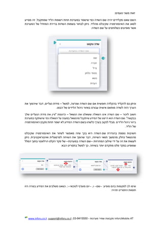 47.InforUMobile‫מערכות‬ ‫שמיר‬ ‫מקבוצת‬-9415550-03,support@inforu.co.il,www.inforu.co.il
‫זאת‬‫משני‬‫טעמים‬:
‫השם‬‫שאנו‬‫מקלידים‬‫יהיה‬‫שם‬‫השדה‬‫כפי‬‫שישמר‬‫במערכת‬‫תחת‬‫רשומת‬‫הליד‬.‫שמתקבל‬‫זה‬‫מסייע‬
‫לסוו‬‫ג‬‫את‬‫האינפורמציה‬‫שקיבלנו‬.‫מהליד‬‫ניתן‬‫לבחור‬‫בשמות‬‫השדות‬‫ברירת‬‫המחדל‬‫של‬‫המערכת‬
‫אשר‬‫מופיעים‬‫כשלוחצים‬‫על‬‫שם‬‫השדה‬:
‫וניתן‬‫גם‬‫להקליד‬‫בהקלדה‬‫חופשית‬‫אם‬‫שם‬‫השדה‬,‫שנרצה‬‫למשל‬–‫מידת‬,‫נעליים‬‫דבר‬‫שיהפוך‬‫את‬
‫הערך‬‫הזה‬‫לשדה‬‫מותאם‬‫אישית‬‫עבורנו‬‫בא‬‫זור‬‫ניהול‬‫הלידים‬‫של‬‫הבוט‬.
‫ח‬‫שוב‬‫לזכור‬–‫שם‬‫השדה‬‫אינו‬‫השאלה‬‫ששאלנו‬‫את‬‫הנשאל‬–‫כדוגמת‬‫"ציין‬‫את‬‫מידת‬‫הנעליים‬‫שלך‬
."‫בבקשה‬‫שם‬‫השדה‬‫הוא‬‫הייצוג‬‫של‬‫המידע‬‫שיתקבל‬‫מהנשאל‬‫במע‬‫נה‬‫על‬‫השאלה‬‫כפי‬‫שישתקף‬‫במערכת‬
‫ב‬‫יזור‬‫ניהול‬‫הלידים‬.‫מבלי‬‫לנקוב‬‫בערך‬‫כלשהו‬‫בשם‬‫השדה‬‫המידע‬‫לא‬‫ישמר‬‫תחת‬‫מקבץ‬‫האינפורמציה‬
‫של‬‫הל‬‫יד‬.
‫חשיבות‬‫נוספת‬‫בהגדרת‬‫שם‬‫השדה‬‫ה‬‫י‬‫א‬‫בכך‬‫ש‬‫זה‬‫מאפשר‬‫לשזור‬‫את‬‫האינפורמציה‬‫שקיבלנו‬
‫מהנשאל‬‫כחלק‬‫מהמשך‬‫תוואי‬,‫השיחה‬‫דבר‬‫שהופך‬‫את‬‫השיחה‬‫לפרסונלית‬.‫ואינטראקטיבית‬‫ניתן‬
‫לעשות‬‫את‬‫זה‬‫על‬‫ידי‬‫שילוב‬‫המחרוזת‬--‫שם‬‫השדה‬‫במערכ‬‫ת‬--‫של‬‫פקד‬‫הקלט‬‫הרלוונטי‬‫בתוך‬‫המלל‬
‫שמופיע‬‫בפקד‬‫פל‬‫ט‬‫מתקדם‬‫יותר‬.‫בשיחה‬‫כך‬‫למשל‬‫בתסריט‬‫הבא‬:
‫שימו‬‫לב‬‫למקומות‬‫בהם‬:‫מופיע‬--‫שם‬--,‫ו‬--‫יום‬‫מועדף‬‫לטכנאי‬--.:‫כשאנו‬‫משלבים‬‫את‬‫המידע‬‫בצורה‬‫הזו‬
‫תוצאת‬‫התסריט‬:‫תהיה‬
 