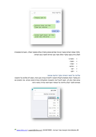 48.InforUMobile‫מערכות‬ ‫שמיר‬ ‫מקבוצת‬-9415550-03,support@inforu.co.il,www.inforu.co.il
‫מלבד‬‫שמות‬‫השדות‬‫באשר‬‫הם‬‫כפי‬‫שפרסנו‬‫אותם‬‫בתסריט‬‫שלנו‬‫כמוסבר‬,‫מעלה‬‫המערכת‬‫מאפשרת‬
‫לשלב‬‫מידע‬‫נוסף‬‫בפקדי‬‫הפלט‬‫אשר‬‫נוגע‬‫ישירות‬‫למועד‬‫קיום‬‫השיחה‬:
–‫תאריך‬–
–‫שעה‬–
–‫שנה‬–
–‫חודש‬–
–‫יום‬–
–‫זמן‬–
‫שליטה‬‫על‬‫תוואי‬‫השיחה‬‫ופקד‬‫הודעת‬‫שגיאה‬
‫כיוון‬‫שפקדי‬‫הקלט‬‫משמשים‬‫לקבלת‬‫תשובה‬‫רלוונטית‬‫עבור‬‫נו‬‫מבן‬,‫השיח‬‫וש‬‫אנו‬‫לא‬‫שולטים‬‫על‬‫התשובה‬
‫שהוא‬‫מצ‬‫דו‬‫נותן‬,‫לנו‬‫חשוב‬‫להגביל‬‫את‬‫התשובות‬‫המתקבלות‬‫בעזרת‬‫תנאים‬‫מנחים‬.‫את‬‫התנאים‬‫אנו‬
‫מוסיפים‬‫לפקדי‬‫הקלט‬‫בלחיצה‬‫על‬‫הכפתור‬‫הוסף‬‫תנאי‬‫ובחירה‬‫בתנאי‬‫הרצוי‬.
 
