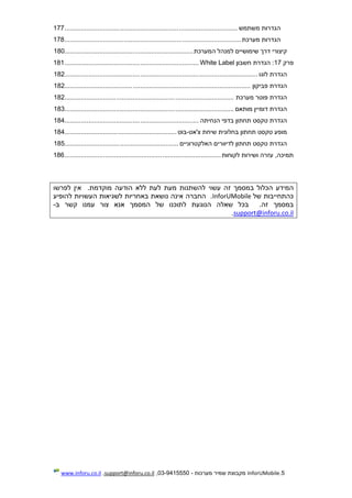 5.InforUMobile‫מערכות‬ ‫שמיר‬ ‫מקבוצת‬-9415550-03,support@inforu.co.il,www.inforu.co.il
‫משתמש‬ ‫הגדרות‬..............................................................................................177
‫מערכת‬ ‫הגדרות‬................................................................................................178
‫המערכת‬ ‫למנהל‬ ‫שימושיים‬ ‫דרך‬ ‫קיצורי‬......................................................................180
‫פרק‬17‫חשבון‬ ‫הגדרת‬ :White Label.........................................................................181
‫לוגו‬ ‫הגדרת‬.........................................................................................................182
‫פביקון‬ ‫הגדרת‬.....................................................................................................182
‫מערכת‬ ‫פוטר‬ ‫הגדרת‬............................................................................................182
‫מותאם‬ ‫דומיין‬ ‫הגדרת‬............................................................................................183
‫הנחיתה‬ ‫בדפי‬ ‫תחתון‬ ‫טקסט‬ ‫הגדרת‬.........................................................................184
‫צ'אט‬ ‫שיחת‬ ‫בחלונית‬ ‫תחתון‬ ‫טקסט‬ ‫מופע‬-‫בוט‬.............................................................184
‫האלקטרוניים‬ ‫לדיוורים‬ ‫תחתון‬ ‫טקסט‬ ‫הגדרת‬..............................................................185
‫לקוחות‬ ‫ושירות‬ ‫עזרה‬ ,‫תמיכה‬.....................................................................................186
‫המידע‬‫להשתנות‬ ‫עשוי‬ ‫זה‬ ‫במסמך‬ ‫הכלול‬‫לעת‬ ‫מעת‬‫מוקדמת‬ ‫הודעה‬ ‫ללא‬‫לפרשו‬ ‫אין‬ .
‫של‬ ‫כהתחייבות‬InforUMobile‫החברה‬ .‫להופיע‬ ‫העשויות‬ ‫לשגיאות‬ ‫באחריות‬ ‫נושאת‬ ‫אינה‬
.‫זה‬ ‫במסמך‬‫ב‬‫לתוכ‬ ‫הנוגעת‬ ‫שאלה‬ ‫כל‬‫נו‬‫של‬‫ה‬‫צ‬ ‫אנא‬ ‫מסמך‬‫עמנו‬ ‫ור‬‫קשר‬‫ב‬-
nforu.co.ilsupport@i.
 