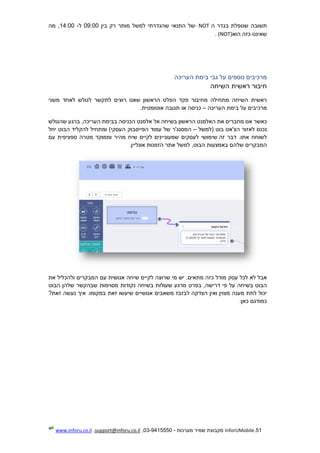 51.InforUMobile‫מערכות‬ ‫שמיר‬ ‫מקבוצת‬-9415550-03,support@inforu.co.il,www.inforu.co.il
‫תשובה‬‫שנופלת‬‫בגדר‬‫ה‬NOT-‫של‬‫התנאי‬‫שהגדר‬‫תי‬‫למשל‬‫מותר‬‫רק‬‫בין‬09:00‫ל‬-14:00,‫מה‬
‫שאיננו‬‫כזה‬‫הוא‬NOT)(.
‫מרכיבים‬‫נוספים‬‫על‬‫גבי‬‫בימת‬‫העריכה‬
‫חיבור‬‫ראשית‬‫השיחה‬
‫ראשית‬‫השיחה‬‫מתחילה‬‫מחיבור‬‫פקד‬‫הפלט‬‫הרא‬‫שון‬‫שאנו‬‫רוצים‬‫לתקשר‬‫לגולש‬‫לאחד‬‫משני‬
‫מרכיבים‬‫על‬‫בימת‬‫העריכה‬–‫כניסה‬‫או‬‫תגובה‬‫אוטומטית‬.
‫כאשר‬‫אנו‬‫מחברים‬‫את‬‫האלמנט‬‫הראשון‬‫בשיחה‬‫אל‬‫אלמנט‬‫הכניסה‬‫בב‬‫ימת‬,‫העריכה‬‫ברגע‬‫שהגולש‬
‫נכנס‬‫לא‬‫זור‬‫הצ'אט‬‫בוט‬‫(למשל‬–‫המסנג'ר‬‫של‬‫עמוד‬‫הפייסבוק‬)‫העסקי‬‫ומתחיל‬‫להקליד‬‫הבוט‬‫יחל‬
‫לשוח‬‫ח‬‫א‬.‫תו‬‫דבר‬‫זה‬‫שימושי‬‫לעסקים‬‫שמעוני‬‫י‬‫נים‬‫לקיים‬‫שיח‬‫מהיר‬‫וממוקד‬‫מטרה‬‫ספציפית‬‫עם‬
‫המבקרים‬‫שלהם‬‫באמצעות‬,‫הבוט‬‫למשל‬‫אתר‬‫הזמנות‬‫אונליין‬.
‫אבל‬‫לא‬‫לכל‬‫עסק‬‫מודל‬‫כזה‬.‫מתאים‬‫יש‬‫מי‬‫שרוצה‬‫לקיים‬‫שיחה‬‫אנושית‬‫עם‬‫המבקרים‬‫ולהכליל‬‫את‬
‫הבוט‬‫בשיחה‬‫על‬‫פי‬,‫דרישה‬‫בפר‬‫ט‬‫מרגע‬‫שעולות‬‫ב‬‫שיחה‬‫נקודות‬‫מסוי‬‫מות‬‫שבהק‬‫שר‬‫שלהן‬‫הבוט‬
‫יכול‬‫לתת‬‫מענה‬‫מצוי‬‫ן‬‫ואין‬‫הצדקה‬‫לבזבז‬‫משאבים‬‫אנושיים‬‫שיעשו‬‫זאת‬.‫במקומו‬‫איך‬‫נעשה‬?‫זאת‬
‫כמודגם‬‫כאן‬:
 
