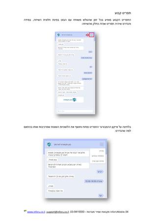54.InforUMobile‫מערכות‬ ‫שמיר‬ ‫מקבוצת‬-9415550-03,support@inforu.co.il,www.inforu.co.il
‫תפריט‬‫קבוע‬
‫התפריט‬‫הקבוע‬‫מופיע‬‫בכל‬‫זמן‬‫שהגולש‬‫משוחח‬‫עם‬‫הבוט‬‫בפינת‬‫חלונית‬,‫השיחה‬‫במידה‬
‫והגדרנו‬‫שיהיה‬‫תפריט‬‫שכזה‬‫כחלק‬‫מהשיחה‬:
‫בלחיצה‬‫על‬‫אייקון‬‫ההמבורגר‬‫התפריט‬‫נפתח‬‫וחושף‬‫את‬‫הלשוניות‬‫ה‬‫שונות‬‫שמרכיבות‬‫אותו‬‫בהתאם‬
‫למה‬‫שהגדרנו‬:
 
