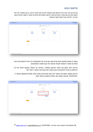 56.InforUMobile‫מערכות‬ ‫שמיר‬ ‫מקבוצת‬-9415550-03,support@inforu.co.il,www.inforu.co.il
‫פרסום‬‫הבוט‬
‫עם‬‫סיום‬‫עריכת‬‫הבוט‬‫נרצה‬‫לפרסם‬‫אותו‬‫ולמעשה‬‫להנגיש‬‫אותו‬‫ל‬‫קהל‬,‫הרחב‬‫בין‬‫אם‬‫במסנג'ר‬‫של‬‫הדף‬
‫העסקי‬‫שלנו‬‫ובין‬‫אם‬‫באתר‬‫האינטרנט‬.‫שלנו‬‫על‬‫מנת‬‫לעשות‬‫זאת‬‫נלחץ‬‫על‬‫כפתור‬‫ההמשך‬‫בתחתית‬‫מסך‬
.‫העריכה‬‫הלחיצה‬‫תוביל‬‫אותנו‬‫למסך‬‫הפרסום‬:
‫במסך‬‫זה‬‫מוצגים‬‫שלושה‬‫סוגים‬‫של‬,‫פרסום‬‫אנו‬‫נבחר‬‫את‬‫הפלטפורמה‬‫בה‬‫נרצה‬‫להשמיש‬‫את‬‫הבוט‬
‫ונלחץ‬‫על‬‫כפתו‬‫ר‬‫ההפעלה‬‫לקבלת‬‫הקישור‬‫של‬‫הבוט‬‫לאותה‬‫הפלטפורמה‬.
‫בריבוע‬‫הימני‬‫נמצא‬‫את‬‫קישור‬‫הפרסום‬.‫במסנג'ר‬‫בלחיצה‬‫על‬‫הפעלה‬‫נתבקש‬‫לבחור‬‫את‬‫דף‬
‫הפייסבוק‬‫בו‬‫נרצה‬‫להתקין‬‫את‬‫הבוט‬‫ובשלב‬‫הבא‬‫נקבל‬‫את‬‫הקישור‬‫הייעודי‬‫לכך‬.
‫בריבוע‬‫האמצעי‬‫נמצא‬‫את‬‫הקישור‬‫לדף‬‫הבוט‬‫אותו‬‫נכניס‬‫באתר‬.‫שלנו‬‫מו‬‫מלץ‬‫להשתמש‬‫בקישור‬‫ל‬-
IFRAME‫כדי‬‫שהבוט‬‫ישתלב‬‫טוב‬‫ויזואלית‬‫במסגרת‬‫האתר‬‫שלנו‬.
 