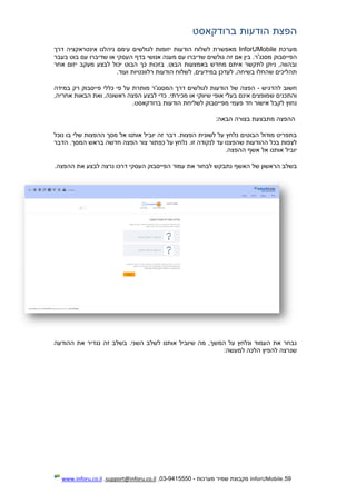59.InforUMobile‫מערכות‬ ‫שמיר‬ ‫מקבוצת‬-9415550-03,support@inforu.co.il,www.inforu.co.il
‫הפצת‬‫הודעות‬‫ברודקאסט‬
‫מערכת‬InforUMobile‫דרך‬ ‫אינטראקציה‬ ‫ניהלנו‬ ‫עימם‬ ‫לגולשים‬ ‫יזומות‬ ‫הודעות‬ ‫לשלוח‬ ‫מאפשרת‬
‫מסנג'ר‬ ‫הפייסבוק‬.‫בעבר‬ ‫בוט‬ ‫עם‬ ‫שדיברו‬ ‫או‬ ‫העסקי‬ ‫בדף‬ ‫אנושי‬ ‫מענה‬ ‫עם‬ ‫שדיברו‬ ‫גולשים‬ ‫זה‬ ‫אם‬ ‫בין‬
‫הבוט‬ ‫באמצעות‬ ‫מחדש‬ ‫איתם‬ ‫לתקשר‬ ‫ניתן‬ ,‫ובהווה‬.‫אחר‬ ‫יזום‬ ‫מעקב‬ ‫לבצע‬ ‫יכול‬ ‫הבוט‬ ‫כך‬ ‫בזכות‬
,‫בשיחה‬ ‫שהחלו‬ ‫תהליכים‬‫ועוד‬ ‫רלוונטיות‬ ‫הודעות‬ ‫לשלוח‬ ,‫במידעים‬ ‫לעדכן‬.
‫להדגיש‬ ‫חשוב‬-‫במידה‬ ‫רק‬ ‫פייסבוק‬ ‫כללי‬ ‫פי‬ ‫על‬ ‫מותרת‬ ‫המסנג'ר‬ ‫דרך‬ ‫לגולשים‬ ‫הודעות‬ ‫של‬ ‫הפצה‬
‫מכירתי‬ ‫או‬ ‫שיווקי‬ ‫אופי‬ ‫בעלי‬ ‫אינם‬ ‫שמופצים‬ ‫והתכנים‬.,‫אחריה‬ ‫הבאות‬ ‫ואת‬ ,‫ראשונה‬ ‫הפצה‬ ‫לבצע‬ ‫כדי‬
‫פעמי‬ ‫חד‬ ‫אישור‬ ‫לקבל‬ ‫נחוץ‬‫לשליחת‬ ‫מפייסבוק‬‫ברודקא‬ ‫הודעות‬.‫סט‬
:‫הבאה‬ ‫בצורה‬ ‫מתבצעת‬ ‫ההפצה‬
‫לשונית‬ ‫על‬ ‫נלחץ‬ ‫הבוטים‬ ‫מודול‬ ‫בתפריט‬.‫הפצות‬‫מסך‬ ‫אל‬ ‫אותנו‬ ‫יוביל‬ ‫זה‬ ‫דבר‬‫שלי‬ ‫ההפצות‬‫נוכל‬ ‫בו‬
‫זו‬ ‫לנקודה‬ ‫עד‬ ‫שהפצנו‬ ‫ההודעות‬ ‫בכל‬ ‫לצפות‬.‫כפתור‬ ‫על‬ ‫נלחץ‬‫חדשה‬ ‫הפצה‬ ‫צור‬‫הדבר‬ .‫המסך‬ ‫בראש‬
‫אל‬ ‫אותנו‬ ‫יוביל‬‫ההפצה‬ ‫אשף‬.
‫הא‬ ‫של‬ ‫הראשון‬ ‫בשלב‬‫ההפצה‬ ‫את‬ ‫לבצע‬ ‫נרצה‬ ‫דרכו‬ ‫העסקי‬ ‫הפייסבוק‬ ‫עמוד‬ ‫את‬ ‫לבחור‬ ‫נתבקש‬ ‫שף‬.
‫השני‬ ‫לשלב‬ ‫אותנו‬ ‫שיוביל‬ ‫מה‬ ,‫המשך‬ ‫על‬ ‫ונלחץ‬ ‫העמוד‬ ‫את‬ ‫נבחר‬.‫ההודעה‬ ‫את‬ ‫נגדיר‬ ‫זה‬ ‫בשלב‬
‫למעשה‬ ‫הלכה‬ ‫להפיץ‬ ‫שנרצה‬:
 