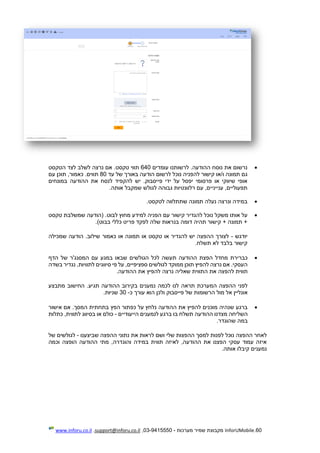 60.InforUMobile‫מערכות‬ ‫שמיר‬ ‫מקבוצת‬-9415550-03,support@inforu.co.il,www.inforu.co.il
‫עומדים‬ ‫לרשותנו‬ .‫ההודעה‬ ‫נוסח‬ ‫את‬ ‫נרשום‬640‫הטקסט‬ ‫לצד‬ ‫לשלב‬ ‫נרצה‬ ‫אם‬ .‫טקסט‬ ‫תווי‬
‫ו‬ ‫תמונה‬ ‫גם‬‫עד‬ ‫של‬ ‫באורך‬ ‫הודעה‬ ‫לרשום‬ ‫נוכל‬ ‫להפניה‬ ‫קישור‬ ‫/או‬80‫תווים‬.‫עם‬ ‫תוכן‬ ,‫כאמור‬
‫במונחים‬ ‫ההודעה‬ ‫את‬ ‫לנסח‬ ‫להקפיד‬ ‫יש‬ .‫פייסבוק‬ ‫ידי‬ ‫על‬ ‫יפסל‬ ‫פרסומי‬ ‫או‬ ‫שיווקי‬ ‫אופי‬
‫אותה‬ ‫שמקבל‬ ‫לגולש‬ ‫גבוהה‬ ‫רלוונטיות‬ ‫עם‬ ,‫ענייניים‬ ,‫תפעוליים‬.
‫לטקסט‬ ‫שתתלווה‬ ‫תמונה‬ ‫נעלה‬ ‫ונרצה‬ ‫במידה‬.
‫נ‬ ‫משקל‬ ‫אותו‬ ‫על‬‫טקסט‬ ‫שמשלבת‬ ‫(הודעה‬ .‫לבוט‬ ‫מחוץ‬ ‫למידע‬ ‫הפניה‬ ‫עם‬ ‫קישור‬ ‫להגדיר‬ ‫וכל‬
)‫בבוט‬ ‫כללי‬ ‫פריט‬ ‫לפקד‬ ‫שלה‬ ‫בנראות‬ ‫דומה‬ ‫תהיה‬ ‫קישור‬ + ‫תמונה‬ +.
‫יודגש‬-‫שמכילה‬ ‫הודעה‬ .‫שילוב‬ ‫כאמור‬ ‫או‬ ‫תמונה‬ ‫או‬ ‫טקסט‬ ‫או‬ ‫להגדיר‬ ‫יש‬ ‫ההפצה‬ ‫לצורך‬
‫תשלח‬ ‫לא‬ ‫בלבד‬ ‫קישור‬.
‫הגולשי‬ ‫לכל‬ ‫תעשה‬ ‫ההודעה‬ ‫הפצת‬ ‫מחדל‬ ‫כברירת‬‫הדף‬ ‫של‬ ‫המסנג'ר‬ ‫עם‬ ‫במגע‬ ‫שבאו‬ ‫ם‬
‫בשדה‬ ‫נגדיר‬ ,‫לתוויות‬ ‫סיווגים‬ ‫פי‬ ‫על‬ ,‫ספציפיים‬ ‫לגולשים‬ ‫ממוקד‬ ‫תוכן‬ ‫להפיץ‬ ‫נרצה‬ ‫אם‬ .‫העסקי‬
‫התוו‬ ‫את‬ ‫להפצה‬ ‫תווית‬.‫ההודעה‬ ‫את‬ ‫להפיץ‬ ‫נרצה‬ ‫שאליה‬ ‫ית‬
‫מתבצע‬ ‫החישוב‬ .‫תגיע‬ ‫ההודעה‬ ‫בקירוב‬ ‫נמענים‬ ‫לכמה‬ ‫לנו‬ ‫תראה‬ ‫המערכת‬ ‫ההפצה‬ ‫לפני‬
‫הרשומ‬ ‫מול‬ ‫אל‬ ‫אונליין‬‫כ‬ ‫עורך‬ ‫הוא‬ ‫ולכן‬ ‫פייסבוק‬ ‫של‬ ‫ות‬-30‫שניות‬.
‫הפץ‬ ‫כפתור‬ ‫על‬ ‫נלחץ‬ ‫ההודעה‬ ‫את‬ ‫להפיץ‬ ‫מוכנים‬ ‫שנהיה‬ ‫ברגע‬‫אישור‬ ‫אם‬ .‫המסך‬ ‫בתחתית‬
‫מצ‬ ‫השליחה‬‫הי‬ ‫לנמענים‬ ‫ברגע‬ ‫בו‬ ‫תשלח‬ ‫ההודעה‬ ‫דנו‬‫י‬‫עודיים‬-‫כתלות‬ ,‫לתווית‬ ‫בסיווג‬ ‫או‬ ‫כולם‬
‫שהוגדר‬ ‫במה‬.
‫לראות‬ ‫ושם‬ ‫שלי‬ ‫ההפצות‬ ‫למסך‬ ‫לפנות‬ ‫נוכל‬ ‫ההפצה‬ ‫לאחר‬‫שביצענו‬ ‫ההפצה‬ ‫נתוני‬ ‫את‬-‫של‬ ‫לגולשים‬
‫וכמה‬ ‫הופצה‬ ‫ההודעה‬ ‫מתי‬ ,‫והוגדרה‬ ‫במידה‬ ‫תווית‬ ‫לאיזה‬ ,‫ההודעה‬ ‫את‬ ‫הפצנו‬ ‫עסקי‬ ‫עמוד‬ ‫איזה‬
‫אותה‬ ‫קיבלו‬ ‫נמענים‬.
 