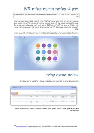 61.InforUMobile‫מערכות‬ ‫שמיר‬ ‫מקבוצת‬-9415550-03,support@inforu.co.il,www.inforu.co.il
‫פרק‬4‫קוליות‬ ‫הודעות‬ ‫שליחת‬ :IVR
‫לנמענים‬ ‫קוליות‬ ‫הודעות‬ ‫שליחת‬ ‫בממשק‬ ‫שימוש‬ ‫העושה‬ ‫משתמש‬ ‫לכל‬ ‫מיועד‬ ‫המדריך‬ ‫של‬ ‫זה‬ ‫חלק‬
‫שלו‬
‫במס‬‫יקבלו‬ ‫ההודעה‬ ‫נמעני‬ .‫תפוצה‬ ‫לרשימת‬ ‫אותה‬ ‫ולשלוח‬ ‫קולית‬ ‫הודעה‬ ‫להקליט‬ ‫ניתן‬ ‫השירות‬ ‫גרת‬
.‫אליהם‬ ‫שנשלחה‬ ‫הקולית‬ ‫ההודעה‬ ‫את‬ ‫ישמעו‬ ‫לה‬ ‫יענו‬ ‫כאשר‬ .‫נכנסת‬ ‫טלפון‬ ‫שיחת‬‫זהו‬‫מצוין‬ ‫אמצעי‬
‫הודעות‬ ‫לקבל‬ ‫יכול‬ ‫שלא‬ ‫יעד‬ ‫לקהל‬ ‫להגיע‬SMS,‫אימיילים‬ ‫או‬‫לקהל‬‫יכול‬ ‫שאינו‬ ‫ראיה‬ ‫מגבלות‬ ‫עם‬
‫הו‬ ‫לקרוא‬‫כתובות‬ ‫דעות‬‫האישי‬ ‫הקול‬ ‫את‬ ‫להשמיע‬ ‫בכדי‬ ‫לתקשר‬ ‫רוצים‬ ‫אנו‬ ‫אתו‬ ‫קהל‬ ‫לכל‬ ‫כללי‬ ‫ובאופן‬
.‫שלנו‬
‫קוליות‬ ‫הודעות‬ ‫כדור‬ ‫על‬ ‫ללחוץ‬ ‫יש‬ ‫במערכת‬ ‫הקוליות‬ ‫ההודעות‬ ‫לאזור‬ ‫לגשת‬ ‫מנת‬ ‫על‬IVR:‫הבית‬ ‫במסך‬
‫קולית‬ ‫הודעה‬ ‫שליחת‬
‫הלחיצה‬‫תוביל‬‫מסך‬ ‫אל‬ ‫אותנו‬‫שלי‬ ‫הקוליות‬ ‫ההודעות‬‫כפתור‬ ‫על‬ ‫נלחץ‬ ‫בו‬‫צו‬‫קולית‬ ‫הודעה‬ ‫ר‬:
‫מכאן‬‫יצירת‬ ‫אשף‬ ‫אל‬ ‫נגיע‬‫חלקים‬ ‫לשלושה‬ ‫נחלק‬ ‫האשף‬ .‫ההודעה‬–,‫תפוצה‬ ‫רשימות‬ ‫בחירת‬ ,‫הגדרות‬
.‫ושליחה‬ ‫סיכום‬
 