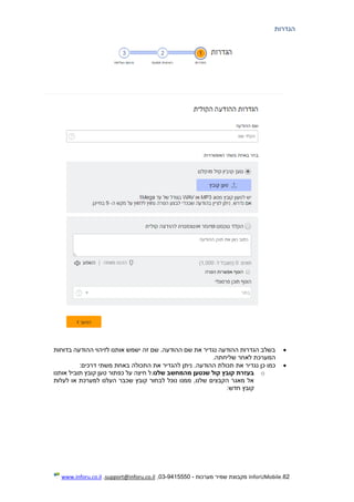 62.InforUMobile‫מערכות‬ ‫שמיר‬ ‫מקבוצת‬-9415550-03,support@inforu.co.il,www.inforu.co.il
‫הגדרות‬
‫בדוחות‬ ‫ההודעה‬ ‫לזיהוי‬ ‫אותנו‬ ‫ישמש‬ ‫זה‬ ‫שם‬ .‫ההודעה‬ ‫שם‬ ‫את‬ ‫נגדיר‬ ‫ההודעה‬ ‫הגדרות‬ ‫בשלב‬
‫שליחתה‬ ‫לאחר‬ ‫המערכת‬.
‫כן‬ ‫כמו‬‫ניתן‬ .‫ההודעה‬ ‫תכולת‬ ‫את‬ ‫נגדיר‬:‫דרכים‬ ‫משתי‬ ‫באחת‬ ‫התכולה‬ ‫את‬ ‫להגדיר‬
o‫ש‬ ‫קול‬ ‫קובץ‬ ‫בעזרת‬‫נטען‬‫מהמחשב‬‫שלנו‬.‫ל‬‫אותנו‬ ‫תוביל‬ ‫קובץ‬ ‫טען‬ ‫כפתור‬ ‫על‬ ‫חיצה‬
‫לעלות‬ ‫או‬ ‫למערכת‬ ‫העלנו‬ ‫שכבר‬ ‫קובץ‬ ‫לבחור‬ ‫נוכל‬ ‫ממנו‬ ,‫שלנו‬ ‫הקבצים‬ ‫מאגר‬ ‫אל‬
‫חדש‬ ‫קובץ‬:
 