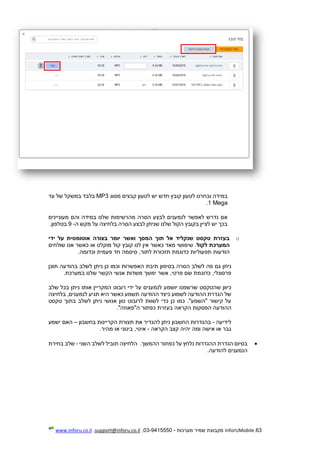 63.InforUMobile‫מערכות‬ ‫שמיר‬ ‫מקבוצת‬-9415550-03,support@inforu.co.il,www.inforu.co.il
‫מסוג‬ ‫קבצים‬ ‫לטעון‬ ‫יש‬ ‫חדש‬ ‫קובץ‬ ‫לטעון‬ ‫ובחרנו‬ ‫במידה‬MP3‫עד‬ ‫של‬ ‫במשקל‬ ‫בלבד‬
1 Mega.
‫מעוניינים‬ ‫והם‬ ‫במידה‬ ‫שלנו‬ ‫מהרשימות‬ ‫הסרה‬ ‫לבצע‬ ‫לנמענים‬ ‫לאפשר‬ ‫נדרש‬ ‫אם‬
‫ה‬ ‫מקש‬ ‫על‬ ‫בלחיצה‬ ‫הסרה‬ ‫לבצע‬ ‫שניתן‬ ‫שלנו‬ ‫הקול‬ ‫בקובץ‬ ‫לציין‬ ‫יש‬ ‫בכך‬-9‫בטל‬.‫פון‬
o‫ידי‬ ‫על‬ ‫אוטומטית‬ ‫בצורה‬ ‫יומר‬ ‫ואשר‬ ‫המסך‬ ‫תוך‬ ‫אל‬ ‫שנקליד‬ ‫טקסט‬ ‫בעזרת‬
‫לקול‬ ‫המערכת‬‫מו‬ ‫קול‬ ‫קובץ‬ ‫לנו‬ ‫אין‬ ‫כאשר‬ ‫מאד‬ ‫שימושי‬ .‫שולחים‬ ‫אנו‬ ‫כאשר‬ ‫או‬ ‫קלט‬
.‫וכדומה‬ ‫פעמית‬ ‫חד‬ ‫סיסמה‬ ,‫לתור‬ ‫תזכורת‬ ‫כדוגמת‬ ‫תפעוליות‬ ‫הודעות‬
‫הסרה‬ ‫לשלב‬ ‫פה‬ ‫גם‬ ‫ניתן‬‫תיבת‬ ‫בסימון‬‫תוכן‬ ‫בהודעה‬ ‫לשלב‬ ‫ניתן‬ ‫כן‬ ‫וכמו‬ ‫האפשרות‬
.‫במערכת‬ ‫שלנו‬ ‫הקשר‬ ‫אנשי‬ ‫משדות‬ ‫ימשך‬ ‫אשר‬ ,‫פרטי‬ ‫שם‬ ‫כדוגמת‬ ,‫פרסונלי‬
‫י‬ ‫על‬ ‫לנמענים‬ ‫יושמע‬ ‫שרשמנו‬ ‫שהטקסט‬ ‫כיוון‬‫שלב‬ ‫בכל‬ ‫ניתן‬ ‫אותו‬ ‫המקריין‬ ‫רובוט‬ ‫די‬
‫בלחיצה‬ ,‫לנמענים‬ ‫תגיע‬ ‫היא‬ ‫כאשר‬ ‫תשמע‬ ‫ההודעה‬ ‫כיצד‬ ‫לשמוע‬ ‫ההודעה‬ ‫הגדרת‬ ‫של‬
‫טקסט‬ ‫בתוך‬ ‫לשלב‬ ‫ניתן‬ ‫אנושי‬ ‫טון‬ ‫לרובוט‬ ‫לשוות‬ ‫כדי‬ ‫כן‬ ‫כמו‬ ."‫"השמע‬ ‫קישור‬ ‫על‬
."‫ה"פאוזה‬ ‫כפתור‬ ‫בעזרת‬ ‫הקראה‬ ‫הפסקות‬ ‫ההודעה‬
‫לידיעה‬-‫את‬ ‫להגדיר‬ ‫ניתן‬ ‫החשבון‬ ‫בהגדרות‬‫בחשבון‬ ‫הקריינות‬ ‫תצורת‬–‫ישמע‬ ‫האם‬
‫אישה‬ ‫או‬ ‫גבר‬‫הקראה‬ ‫קצב‬ ‫יהיה‬ ‫ומה‬-.‫מהיר‬ ‫או‬ ‫בינוני‬ ,‫איטי‬
‫ההמשך‬ ‫כפתור‬ ‫על‬ ‫נלחץ‬ ‫ההגדרות‬ ‫הגדרת‬ ‫בסיום‬.‫השני‬ ‫לשלב‬ ‫תוביל‬ ‫הלחיצה‬-‫בחירת‬ ‫שלב‬
‫להודעה‬ ‫הנמענים‬.
 